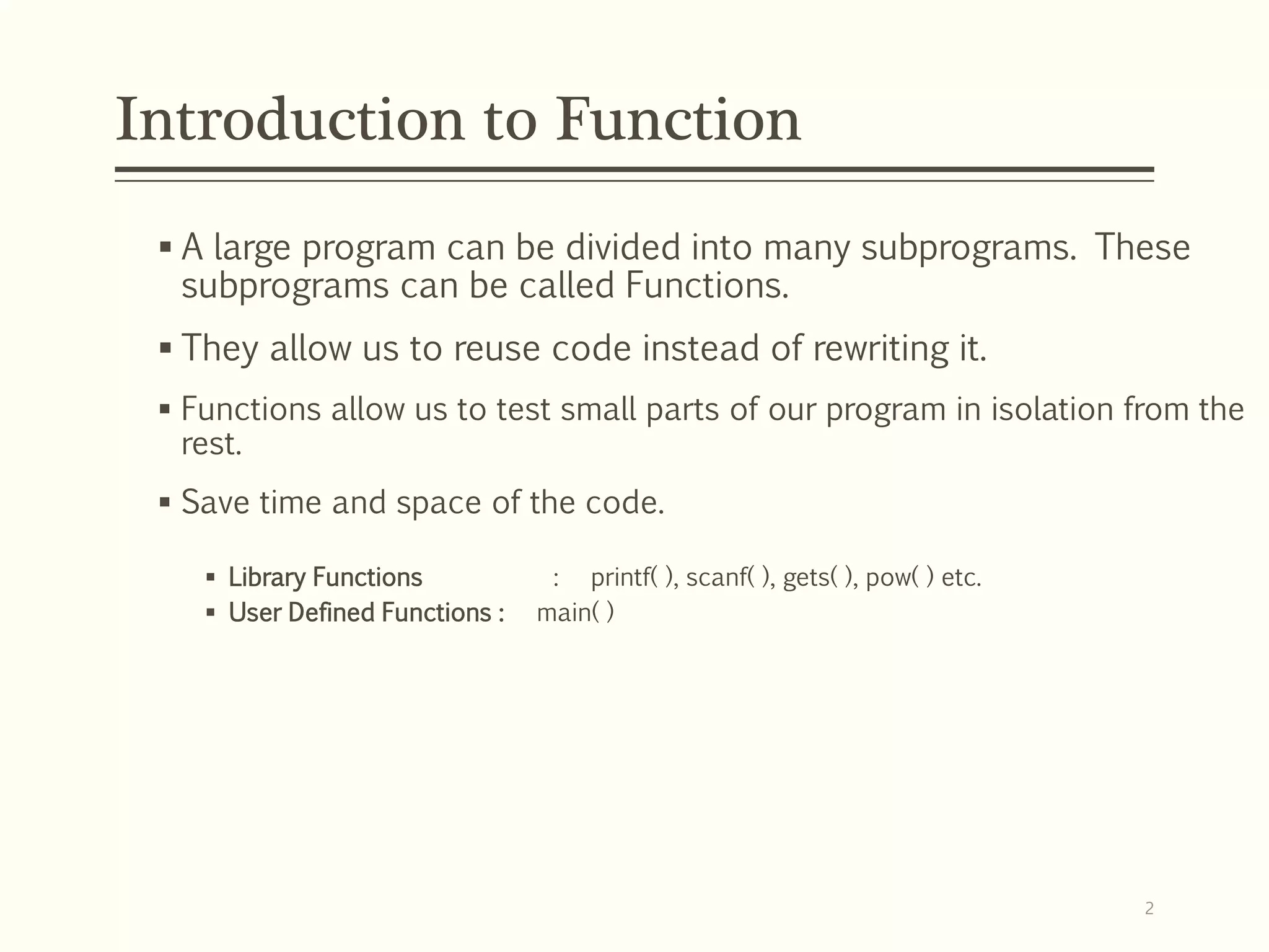 Introduction to Function
 A large program can be divided into many subprograms. These
subprograms can be called Functions.
 They allow us to reuse code instead of rewriting it.
 Functions allow us to test small parts of our program in isolation from the
rest.
 Save time and space of the code.
 Library Functions : printf( ), scanf( ), gets( ), pow( ) etc.
 User Defined Functions : main( )
2
 