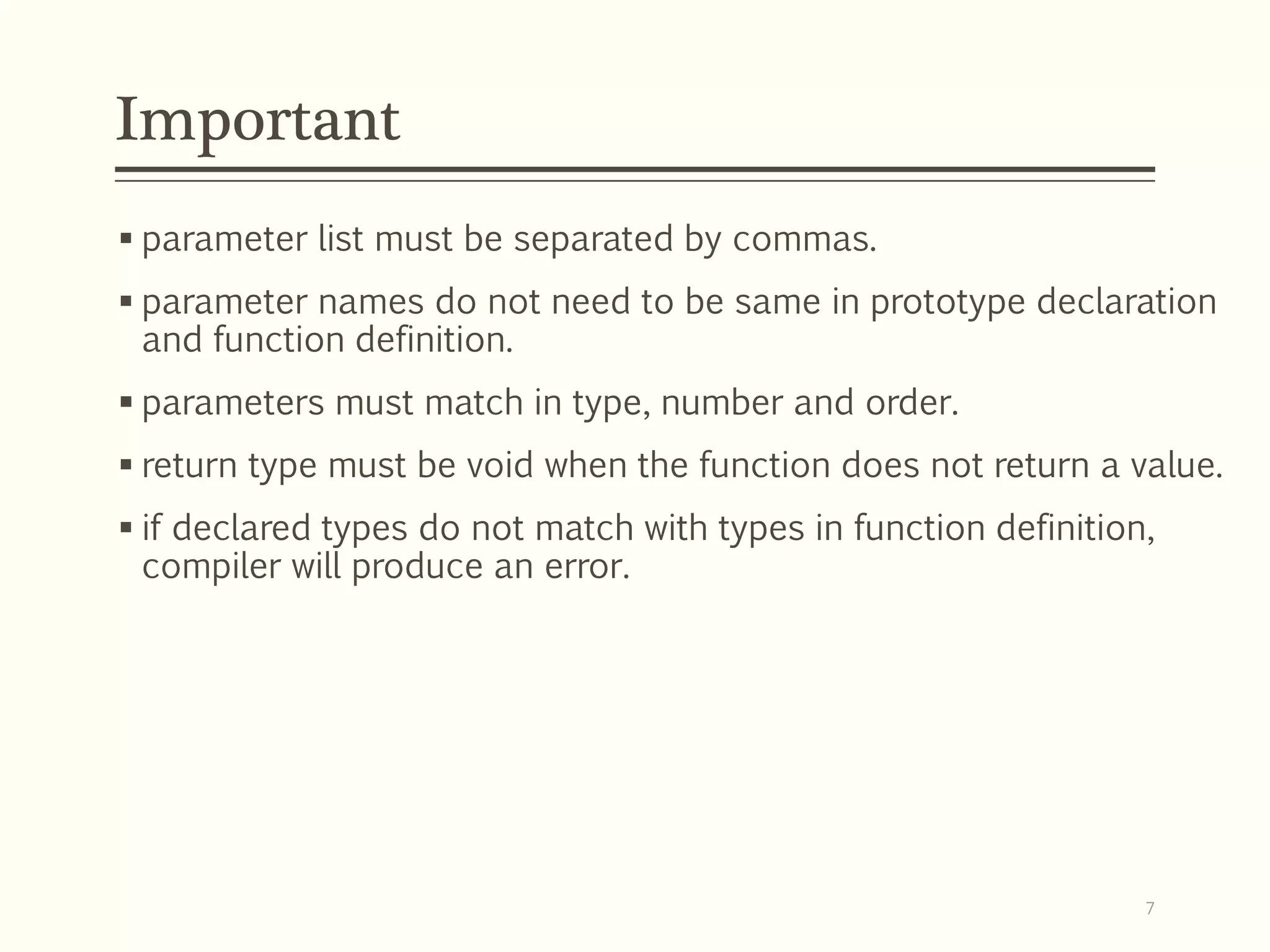  parameter list must be separated by commas.
 parameter names do not need to be same in prototype declaration
and function definition.
 parameters must match in type, number and order.
 return type must be void when the function does not return a value.
 if declared types do not match with types in function definition,
compiler will produce an error.
Important
7
 