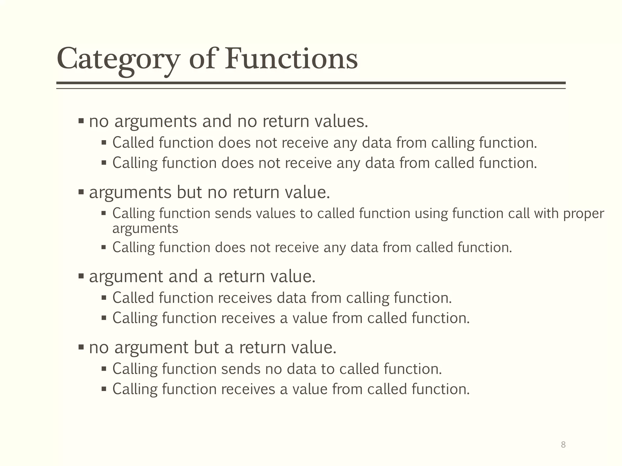 Category of Functions
 no arguments and no return values.
 Called function does not receive any data from calling function.
 Calling function does not receive any data from called function.
 arguments but no return value.
 Calling function sends values to called function using function call with proper
arguments
 Calling function does not receive any data from called function.
 argument and a return value.
 Called function receives data from calling function.
 Calling function receives a value from called function.
 no argument but a return value.
 Calling function sends no data to called function.
 Calling function receives a value from called function.
8
 
