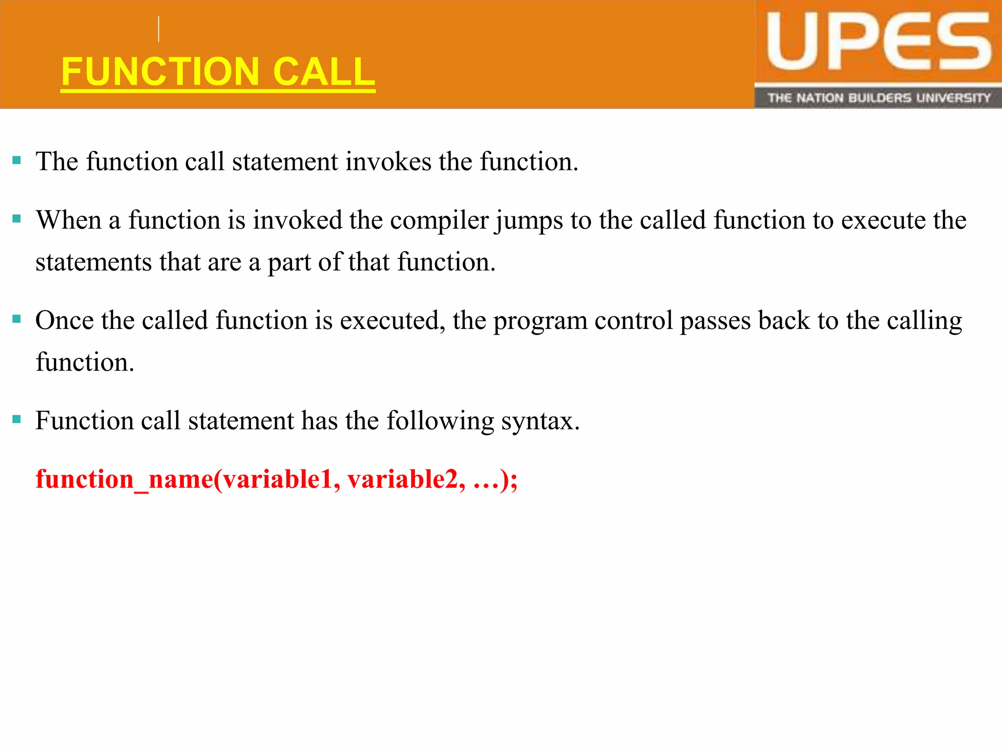 © 2015UPESJuly 2015 Department. Of Civil Engineering
FUNCTION CALL
 The function call statement invokes the function.
 When a function is invoked the compiler jumps to the called function to execute the
statements that are a part of that function.
 Once the called function is executed, the program control passes back to the calling
function.
 Function call statement has the following syntax.
function_name(variable1, variable2, …);
 