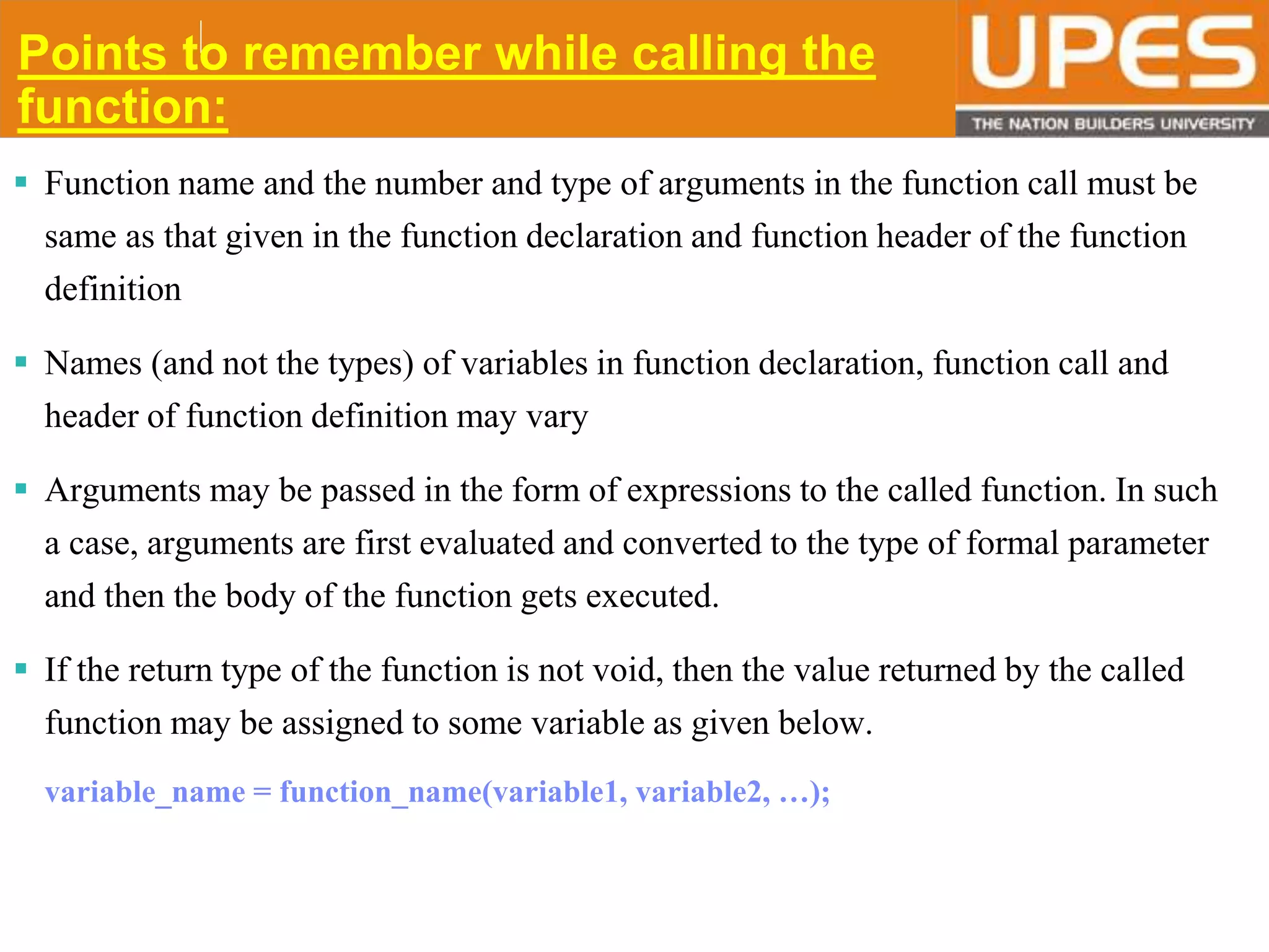 © 2015UPESJuly 2015 Department. Of Civil Engineering
Points to remember while calling the
function:
 Function name and the number and type of arguments in the function call must be
same as that given in the function declaration and function header of the function
definition
 Names (and not the types) of variables in function declaration, function call and
header of function definition may vary
 Arguments may be passed in the form of expressions to the called function. In such
a case, arguments are first evaluated and converted to the type of formal parameter
and then the body of the function gets executed.
 If the return type of the function is not void, then the value returned by the called
function may be assigned to some variable as given below.
variable_name = function_name(variable1, variable2, …);
 
