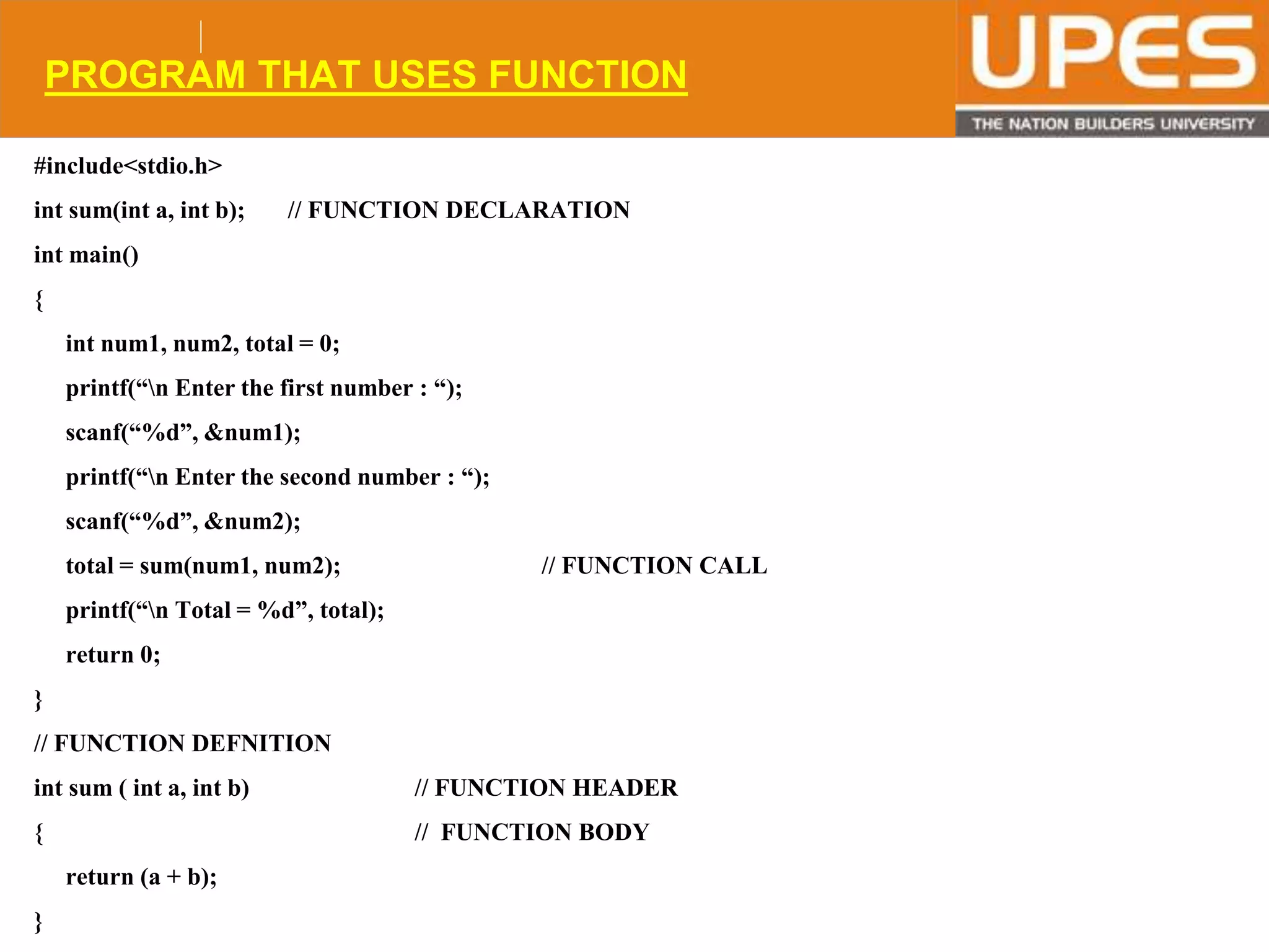 © 2015UPESJuly 2015 Department. Of Civil Engineering
PROGRAM THAT USES FUNCTION
#include<stdio.h>
int sum(int a, int b); // FUNCTION DECLARATION
int main()
{
int num1, num2, total = 0;
printf(“n Enter the first number : “);
scanf(“%d”, &num1);
printf(“n Enter the second number : “);
scanf(“%d”, &num2);
total = sum(num1, num2); // FUNCTION CALL
printf(“n Total = %d”, total);
return 0;
}
// FUNCTION DEFNITION
int sum ( int a, int b) // FUNCTION HEADER
{ // FUNCTION BODY
return (a + b);
}
 