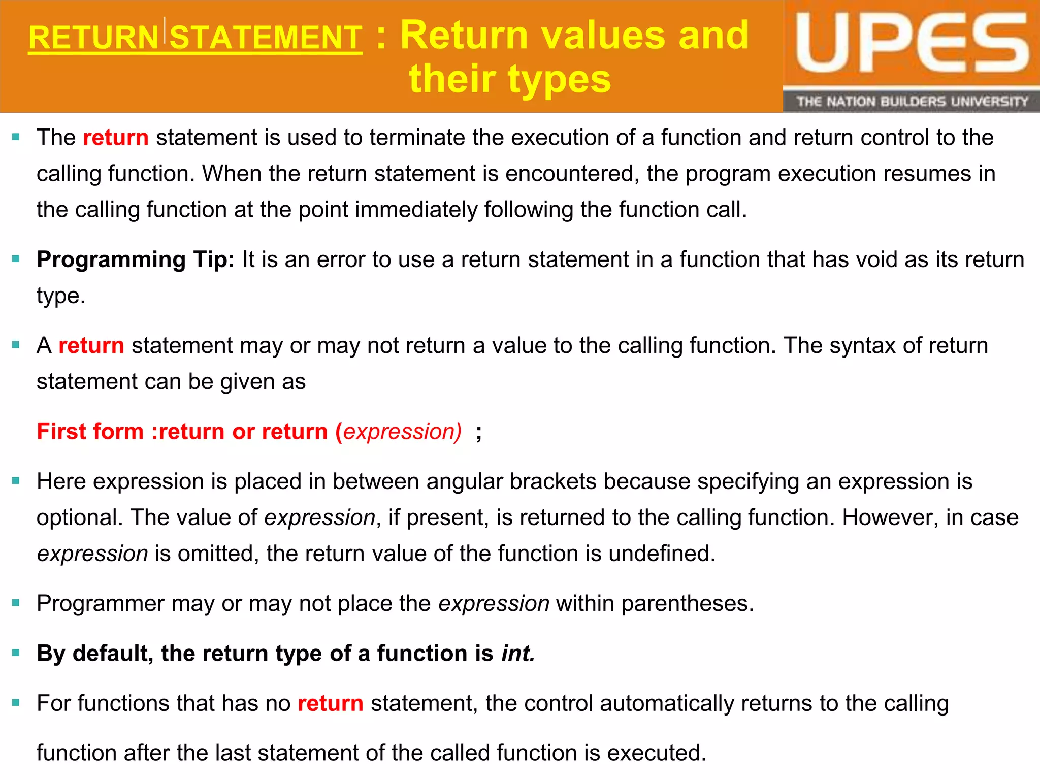 © 2015UPESJuly 2015 Department. Of Civil Engineering
RETURN STATEMENT : Return values and
their types
 The return statement is used to terminate the execution of a function and return control to the
calling function. When the return statement is encountered, the program execution resumes in
the calling function at the point immediately following the function call.
 Programming Tip: It is an error to use a return statement in a function that has void as its return
type.
 A return statement may or may not return a value to the calling function. The syntax of return
statement can be given as
First form :return or return (expression) ;
 Here expression is placed in between angular brackets because specifying an expression is
optional. The value of expression, if present, is returned to the calling function. However, in case
expression is omitted, the return value of the function is undefined.
 Programmer may or may not place the expression within parentheses.
 By default, the return type of a function is int.
 For functions that has no return statement, the control automatically returns to the calling
function after the last statement of the called function is executed.
 