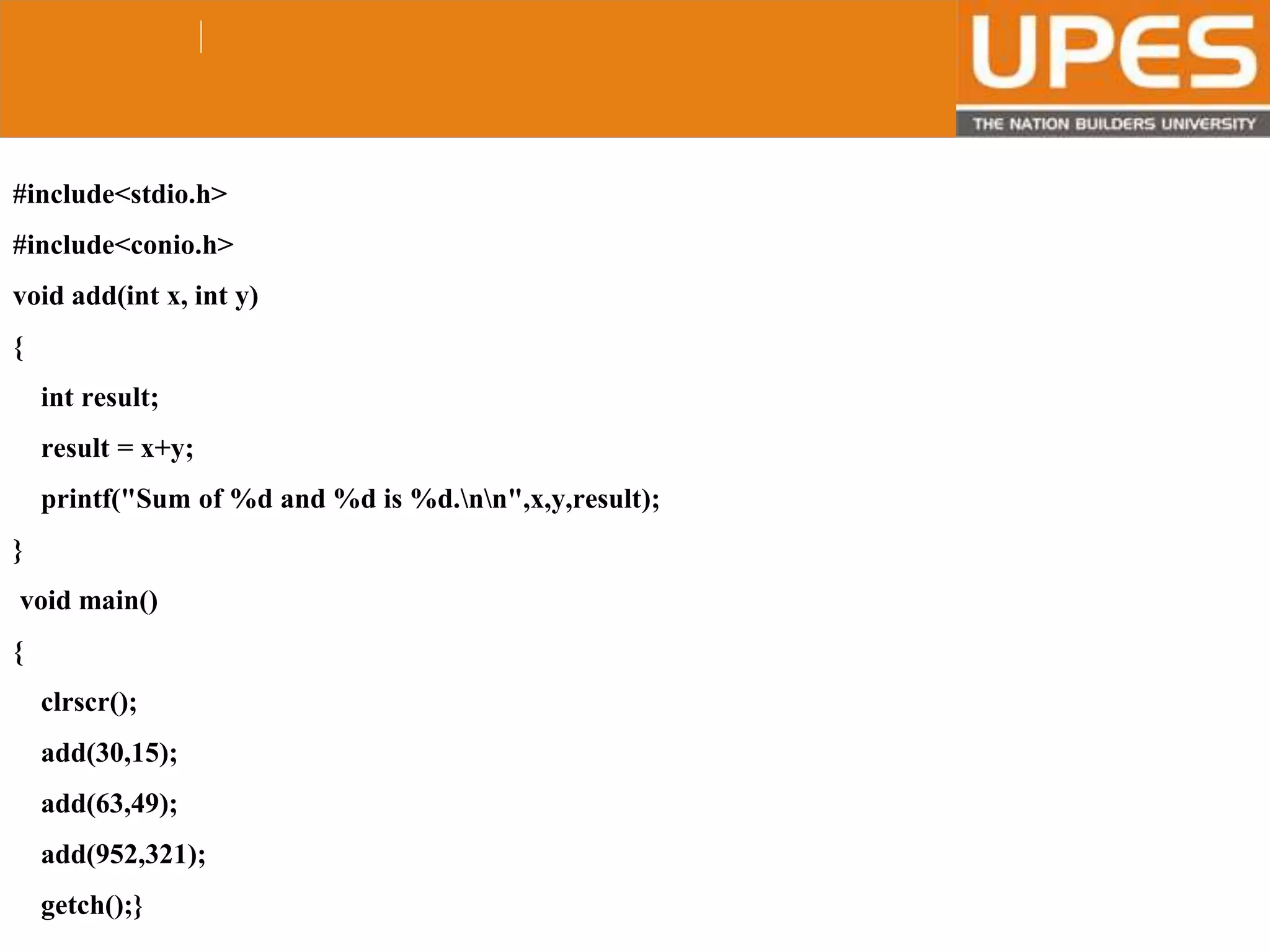 © 2015UPESJuly 2015 Department. Of Civil Engineering
#include<stdio.h>
#include<conio.h>
void add(int x, int y)
{
int result;
result = x+y;
printf("Sum of %d and %d is %d.nn",x,y,result);
}
void main()
{
clrscr();
add(30,15);
add(63,49);
add(952,321);
getch();}
 