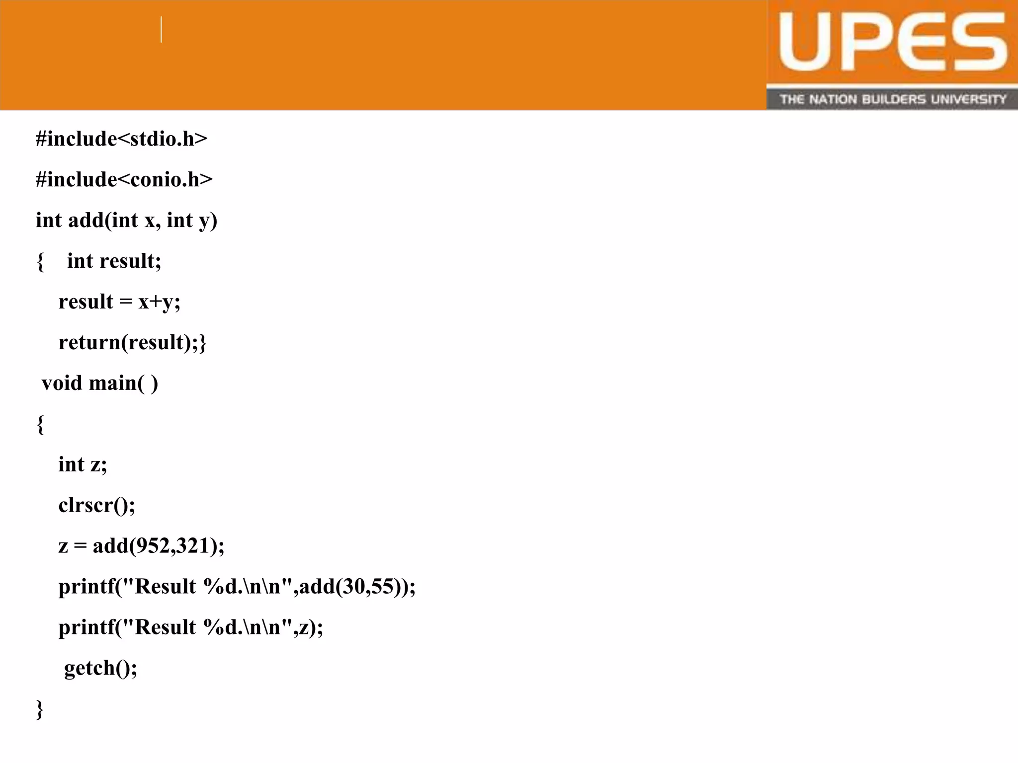 © 2015UPESJuly 2015 Department. Of Civil Engineering
#include<stdio.h>
#include<conio.h>
int add(int x, int y)
{ int result;
result = x+y;
return(result);}
void main( )
{
int z;
clrscr();
z = add(952,321);
printf("Result %d.nn",add(30,55));
printf("Result %d.nn",z);
getch();
}
 