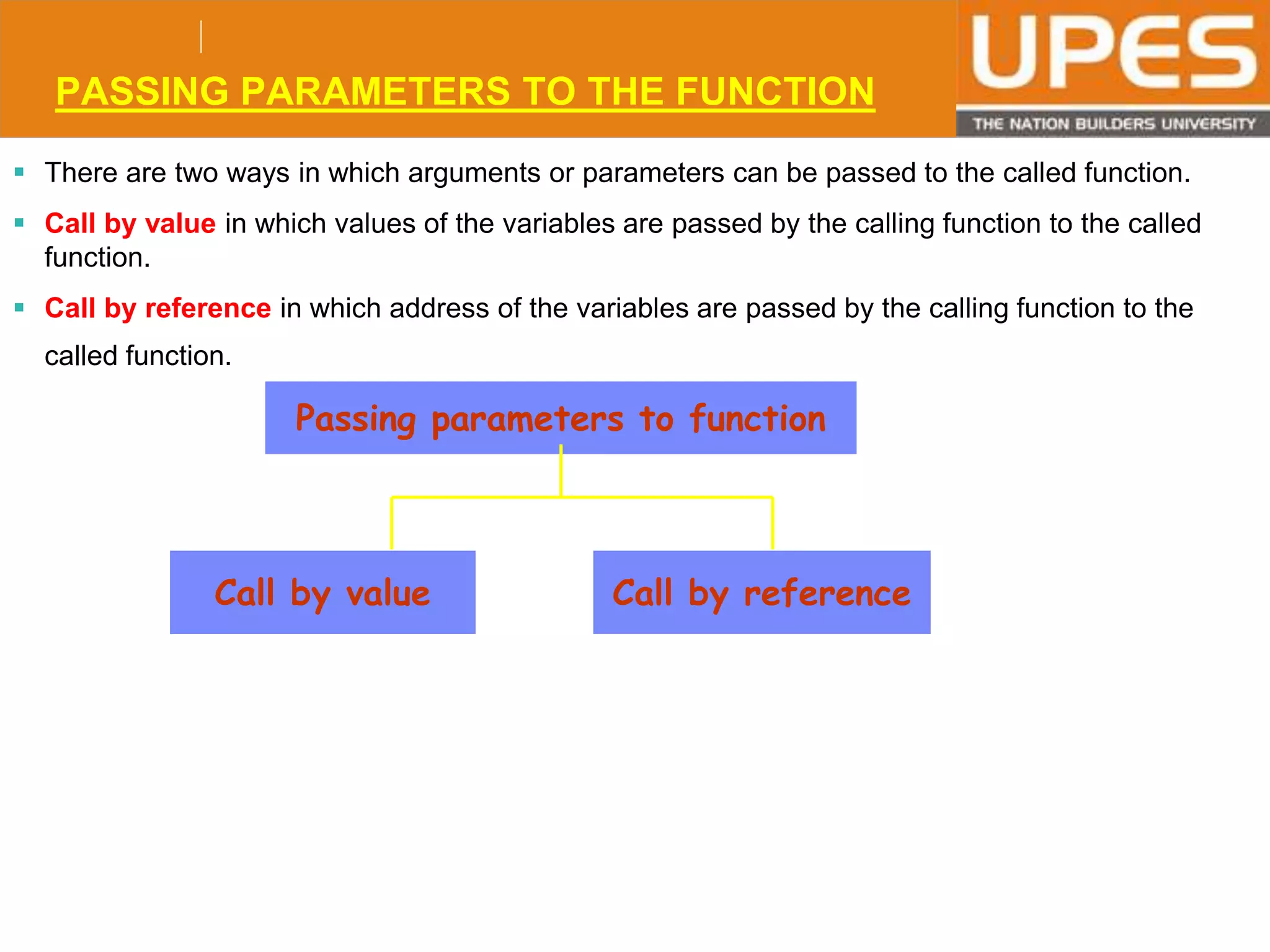 © 2015UPESJuly 2015 Department. Of Civil Engineering
PASSING PARAMETERS TO THE FUNCTION
 There are two ways in which arguments or parameters can be passed to the called function.
 Call by value in which values of the variables are passed by the calling function to the called
function.
 Call by reference in which address of the variables are passed by the calling function to the
called function.
Passing parameters to function
Call by value Call by reference
 
