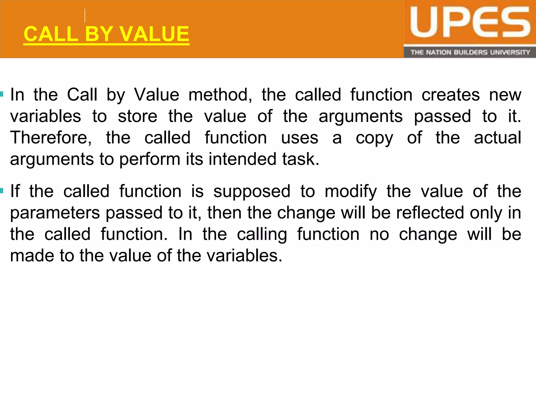© 2015UPESJuly 2015 Department. Of Civil Engineering
CALL BY VALUE
 In the Call by Value method, the called function creates new
variables to store the value of the arguments passed to it.
Therefore, the called function uses a copy of the actual
arguments to perform its intended task.
 If the called function is supposed to modify the value of the
parameters passed to it, then the change will be reflected only in
the called function. In the calling function no change will be
made to the value of the variables.
 