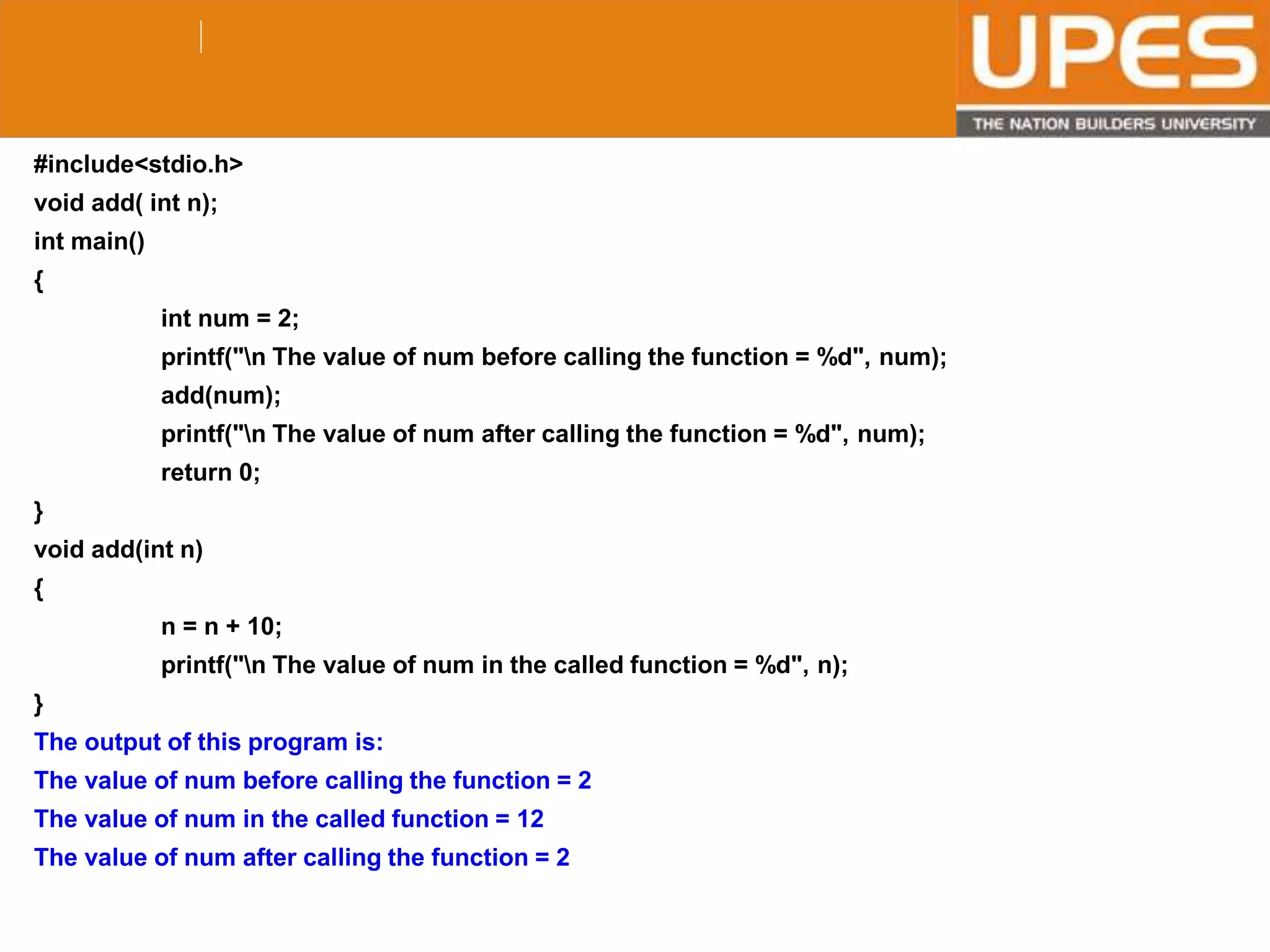 © 2015UPESJuly 2015 Department. Of Civil Engineering
#include<stdio.h>
void add( int n);
int main()
{
int num = 2;
printf("n The value of num before calling the function = %d", num);
add(num);
printf("n The value of num after calling the function = %d", num);
return 0;
}
void add(int n)
{
n = n + 10;
printf("n The value of num in the called function = %d", n);
}
The output of this program is:
The value of num before calling the function = 2
The value of num in the called function = 12
The value of num after calling the function = 2
 