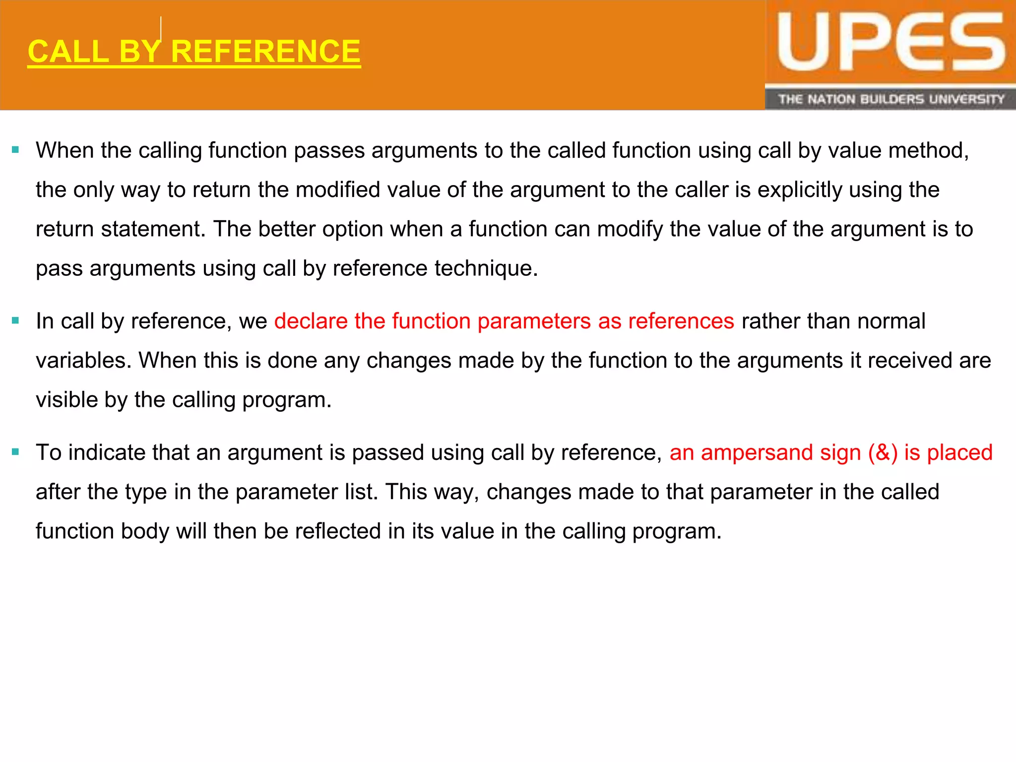 © 2015UPESJuly 2015 Department. Of Civil Engineering
CALL BY REFERENCE
 When the calling function passes arguments to the called function using call by value method,
the only way to return the modified value of the argument to the caller is explicitly using the
return statement. The better option when a function can modify the value of the argument is to
pass arguments using call by reference technique.
 In call by reference, we declare the function parameters as references rather than normal
variables. When this is done any changes made by the function to the arguments it received are
visible by the calling program.
 To indicate that an argument is passed using call by reference, an ampersand sign (&) is placed
after the type in the parameter list. This way, changes made to that parameter in the called
function body will then be reflected in its value in the calling program.
 