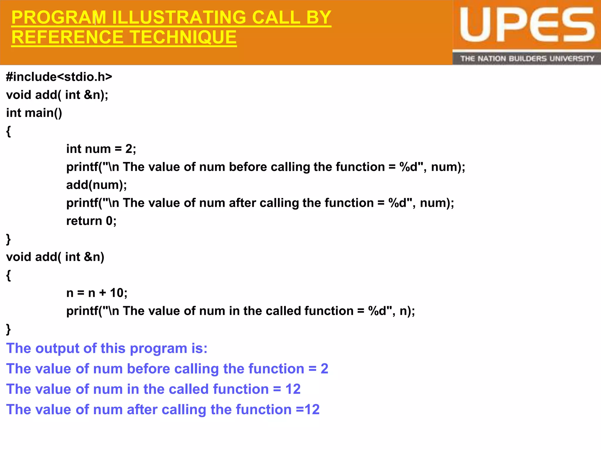 © 2015UPESJuly 2015 Department. Of Civil Engineering
PROGRAM ILLUSTRATING CALL BY
REFERENCE TECHNIQUE
#include<stdio.h>
void add( int &n);
int main()
{
int num = 2;
printf("n The value of num before calling the function = %d", num);
add(num);
printf("n The value of num after calling the function = %d", num);
return 0;
}
void add( int &n)
{
n = n + 10;
printf("n The value of num in the called function = %d", n);
}
The output of this program is:
The value of num before calling the function = 2
The value of num in the called function = 12
The value of num after calling the function =12
 