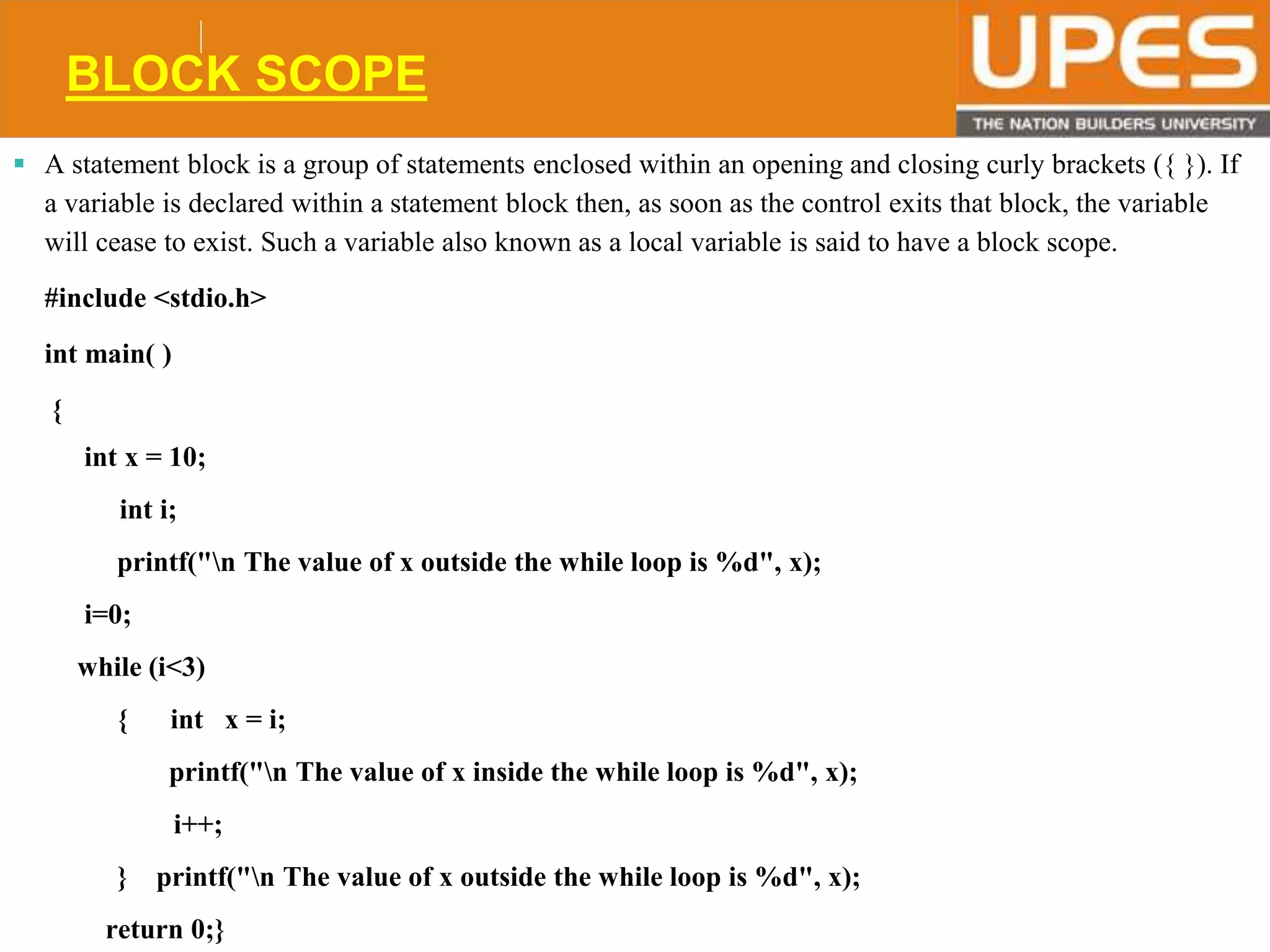 © 2015UPESJuly 2015 Department. Of Civil Engineering
BLOCK SCOPE
 A statement block is a group of statements enclosed within an opening and closing curly brackets ({ }). If
a variable is declared within a statement block then, as soon as the control exits that block, the variable
will cease to exist. Such a variable also known as a local variable is said to have a block scope.
#include <stdio.h>
int main( )
{
int x = 10;
int i;
printf("n The value of x outside the while loop is %d", x);
i=0;
while (i<3)
{ int x = i;
printf("n The value of x inside the while loop is %d", x);
i++;
} printf("n The value of x outside the while loop is %d", x);
return 0;}
 