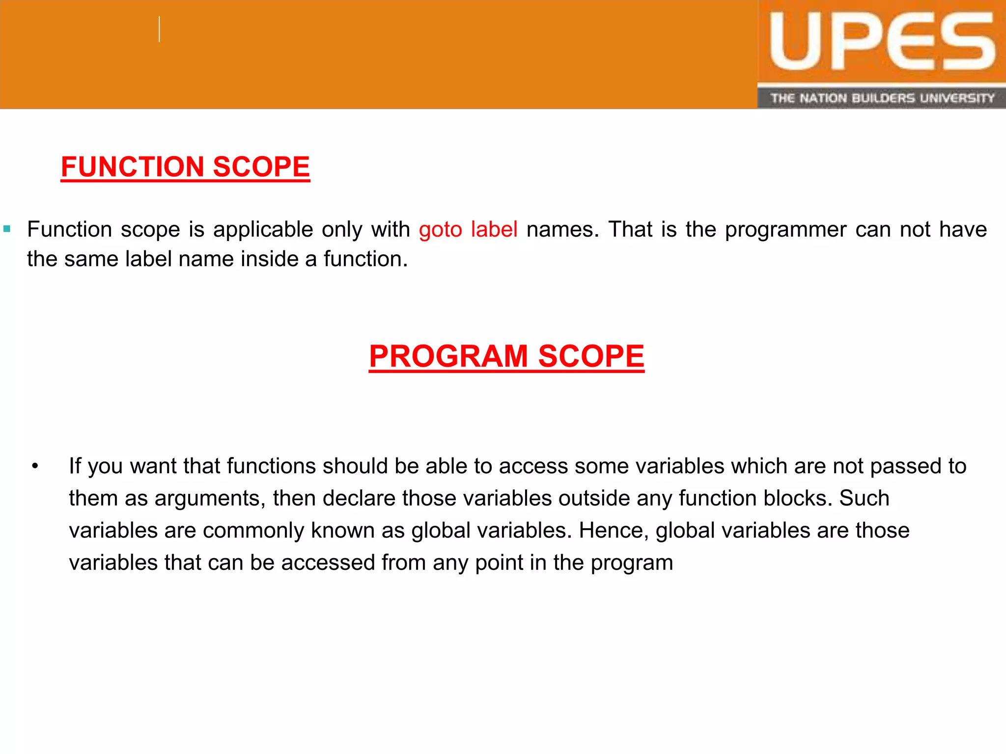 © 2015UPESJuly 2015 Department. Of Civil Engineering
FUNCTION SCOPE
 Function scope is applicable only with goto label names. That is the programmer can not have
the same label name inside a function.
PROGRAM SCOPE
• If you want that functions should be able to access some variables which are not passed to
them as arguments, then declare those variables outside any function blocks. Such
variables are commonly known as global variables. Hence, global variables are those
variables that can be accessed from any point in the program
 