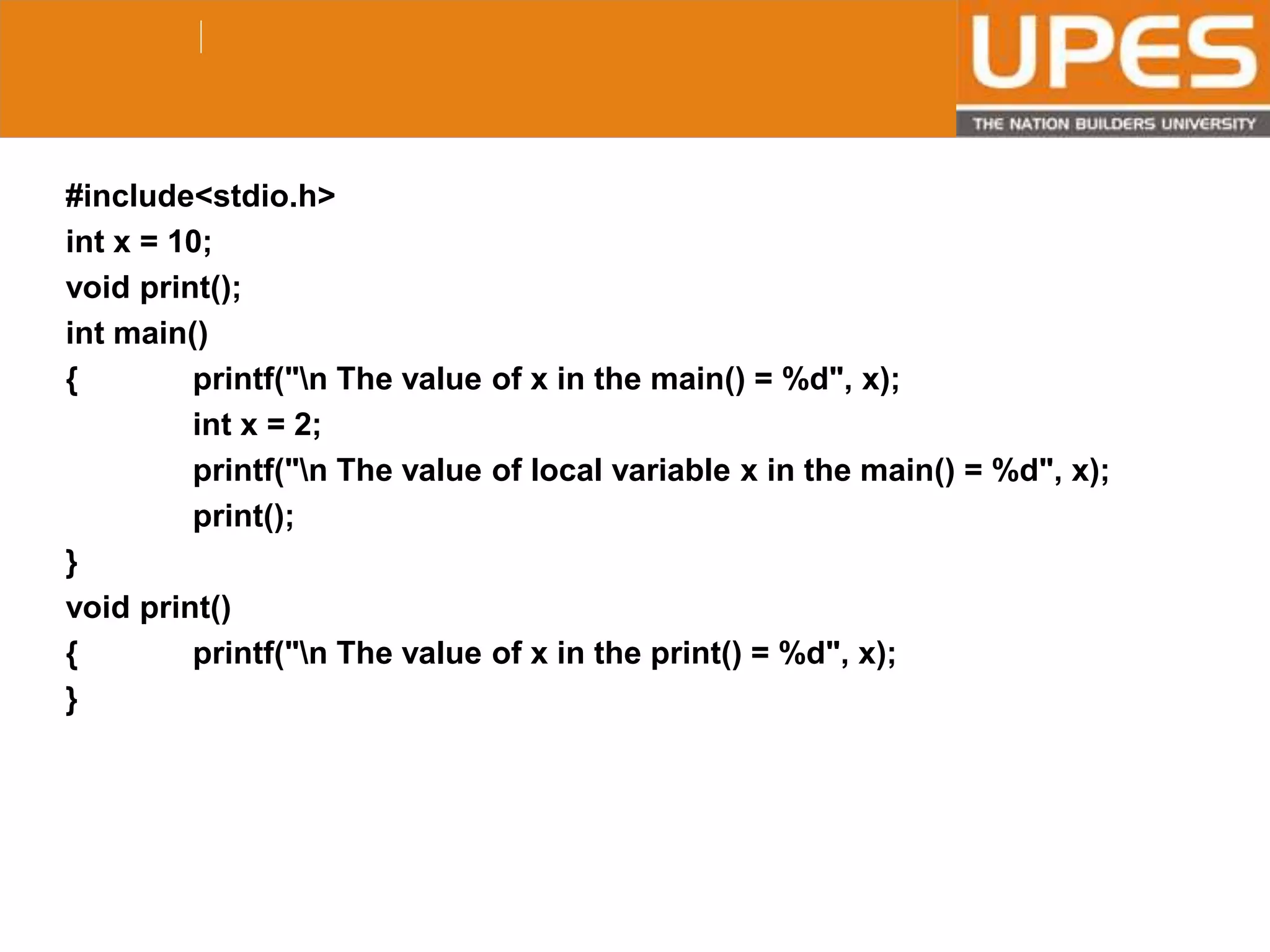© 2015UPESJuly 2015 Department. Of Civil Engineering
#include<stdio.h>
int x = 10;
void print();
int main()
{ printf("n The value of x in the main() = %d", x);
int x = 2;
printf("n The value of local variable x in the main() = %d", x);
print();
}
void print()
{ printf("n The value of x in the print() = %d", x);
}
 
