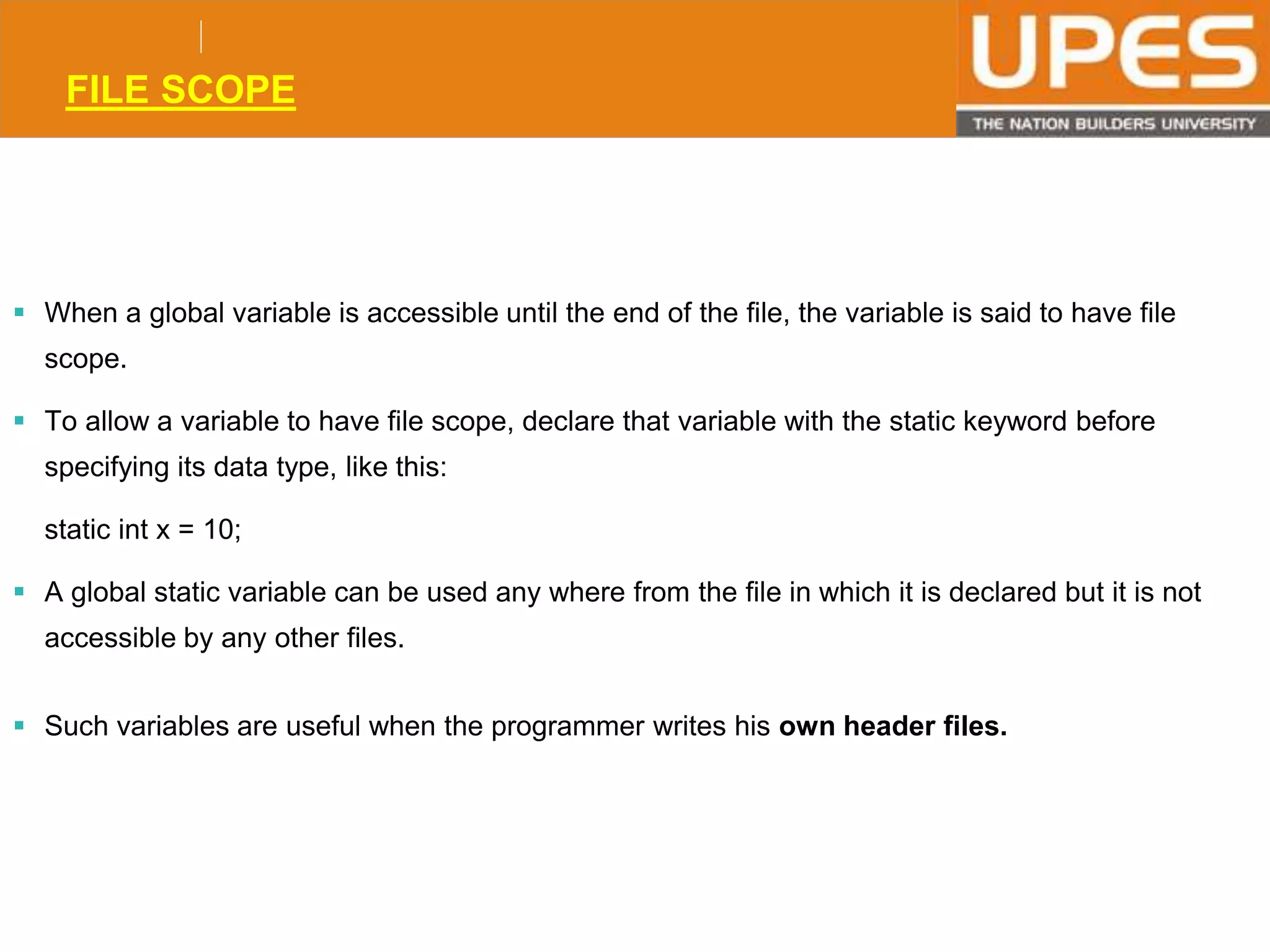 © 2015UPESJuly 2015 Department. Of Civil Engineering
FILE SCOPE
 When a global variable is accessible until the end of the file, the variable is said to have file
scope.
 To allow a variable to have file scope, declare that variable with the static keyword before
specifying its data type, like this:
static int x = 10;
 A global static variable can be used any where from the file in which it is declared but it is not
accessible by any other files.
 Such variables are useful when the programmer writes his own header files.
 