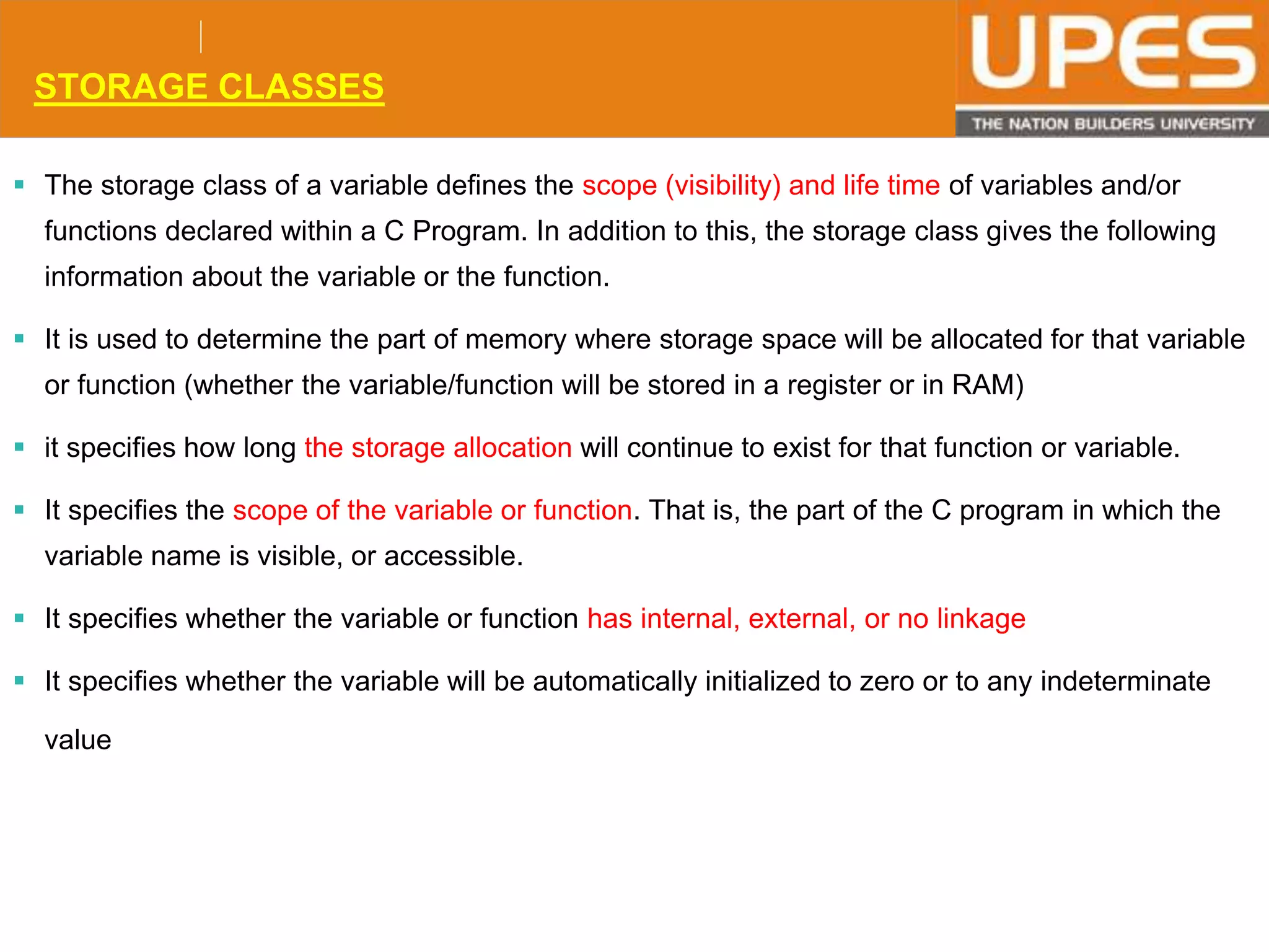 © 2015UPESJuly 2015 Department. Of Civil Engineering
STORAGE CLASSES
 The storage class of a variable defines the scope (visibility) and life time of variables and/or
functions declared within a C Program. In addition to this, the storage class gives the following
information about the variable or the function.
 It is used to determine the part of memory where storage space will be allocated for that variable
or function (whether the variable/function will be stored in a register or in RAM)
 it specifies how long the storage allocation will continue to exist for that function or variable.
 It specifies the scope of the variable or function. That is, the part of the C program in which the
variable name is visible, or accessible.
 It specifies whether the variable or function has internal, external, or no linkage
 It specifies whether the variable will be automatically initialized to zero or to any indeterminate
value
 
