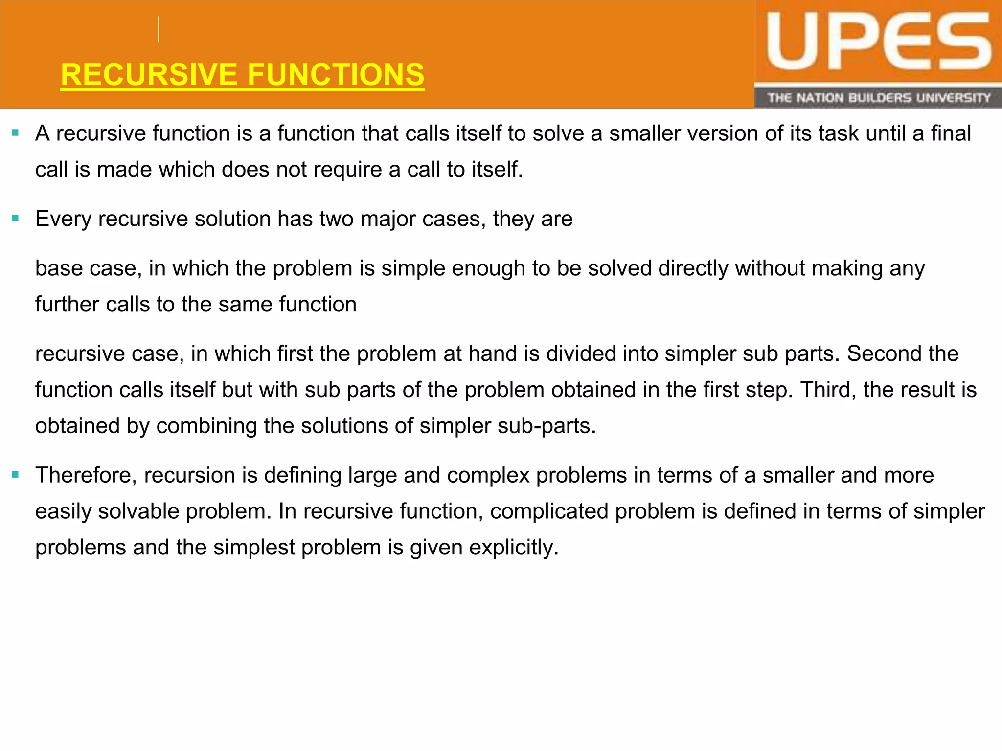 © 2015UPESJuly 2015 Department. Of Civil Engineering
RECURSIVE FUNCTIONS
 A recursive function is a function that calls itself to solve a smaller version of its task until a final
call is made which does not require a call to itself.
 Every recursive solution has two major cases, they are
base case, in which the problem is simple enough to be solved directly without making any
further calls to the same function
recursive case, in which first the problem at hand is divided into simpler sub parts. Second the
function calls itself but with sub parts of the problem obtained in the first step. Third, the result is
obtained by combining the solutions of simpler sub-parts.
 Therefore, recursion is defining large and complex problems in terms of a smaller and more
easily solvable problem. In recursive function, complicated problem is defined in terms of simpler
problems and the simplest problem is given explicitly.
 