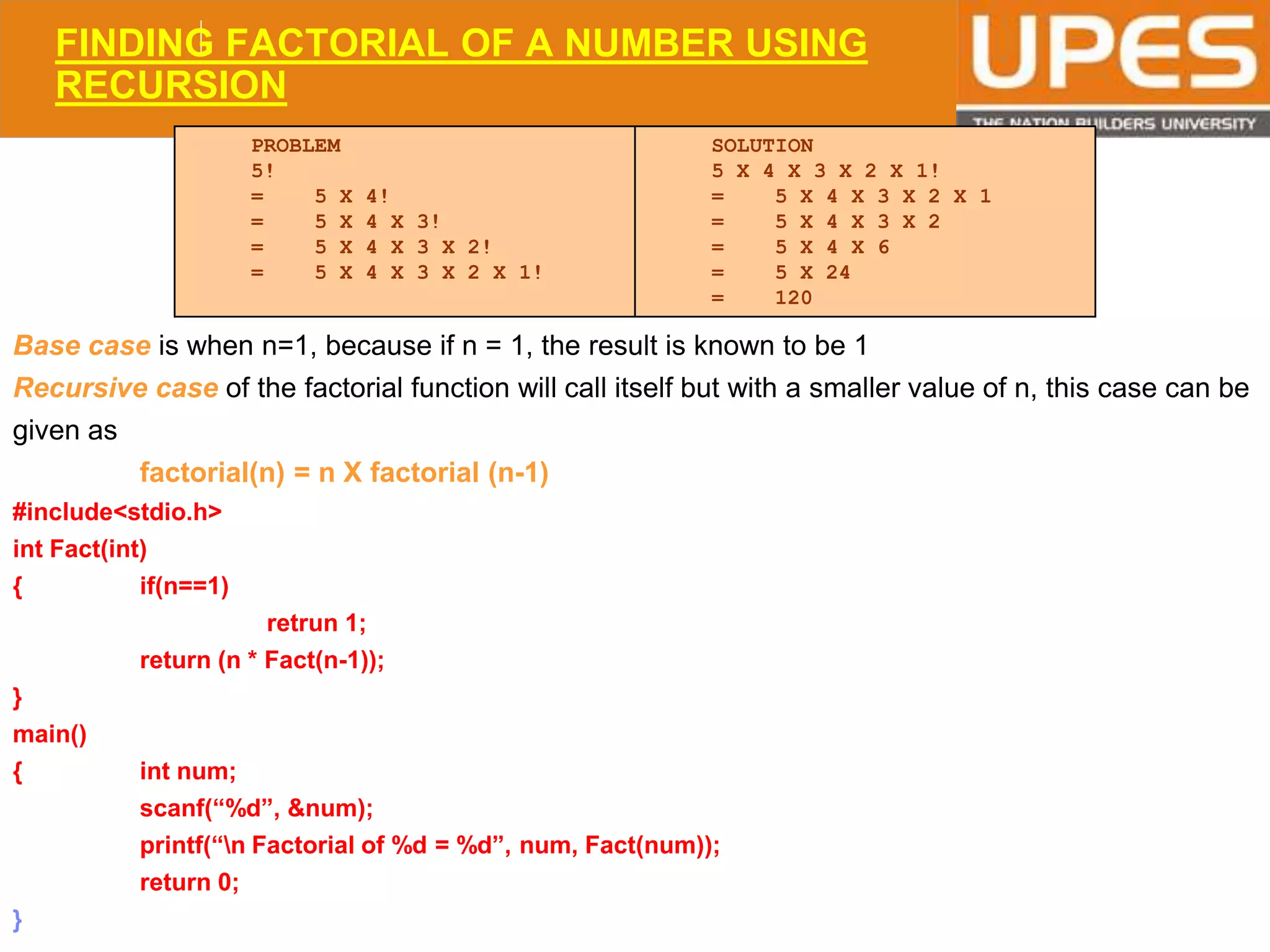 © 2015UPESJuly 2015 Department. Of Civil Engineering
FINDING FACTORIAL OF A NUMBER USING
RECURSION
PROBLEM
5!
= 5 X 4!
= 5 X 4 X 3!
= 5 X 4 X 3 X 2!
= 5 X 4 X 3 X 2 X 1!
SOLUTION
5 X 4 X 3 X 2 X 1!
= 5 X 4 X 3 X 2 X 1
= 5 X 4 X 3 X 2
= 5 X 4 X 6
= 5 X 24
= 120
Base case is when n=1, because if n = 1, the result is known to be 1
Recursive case of the factorial function will call itself but with a smaller value of n, this case can be
given as
factorial(n) = n X factorial (n-1)
#include<stdio.h>
int Fact(int)
{ if(n==1)
retrun 1;
return (n * Fact(n-1));
}
main()
{ int num;
scanf(“%d”, &num);
printf(“n Factorial of %d = %d”, num, Fact(num));
return 0;
}
 