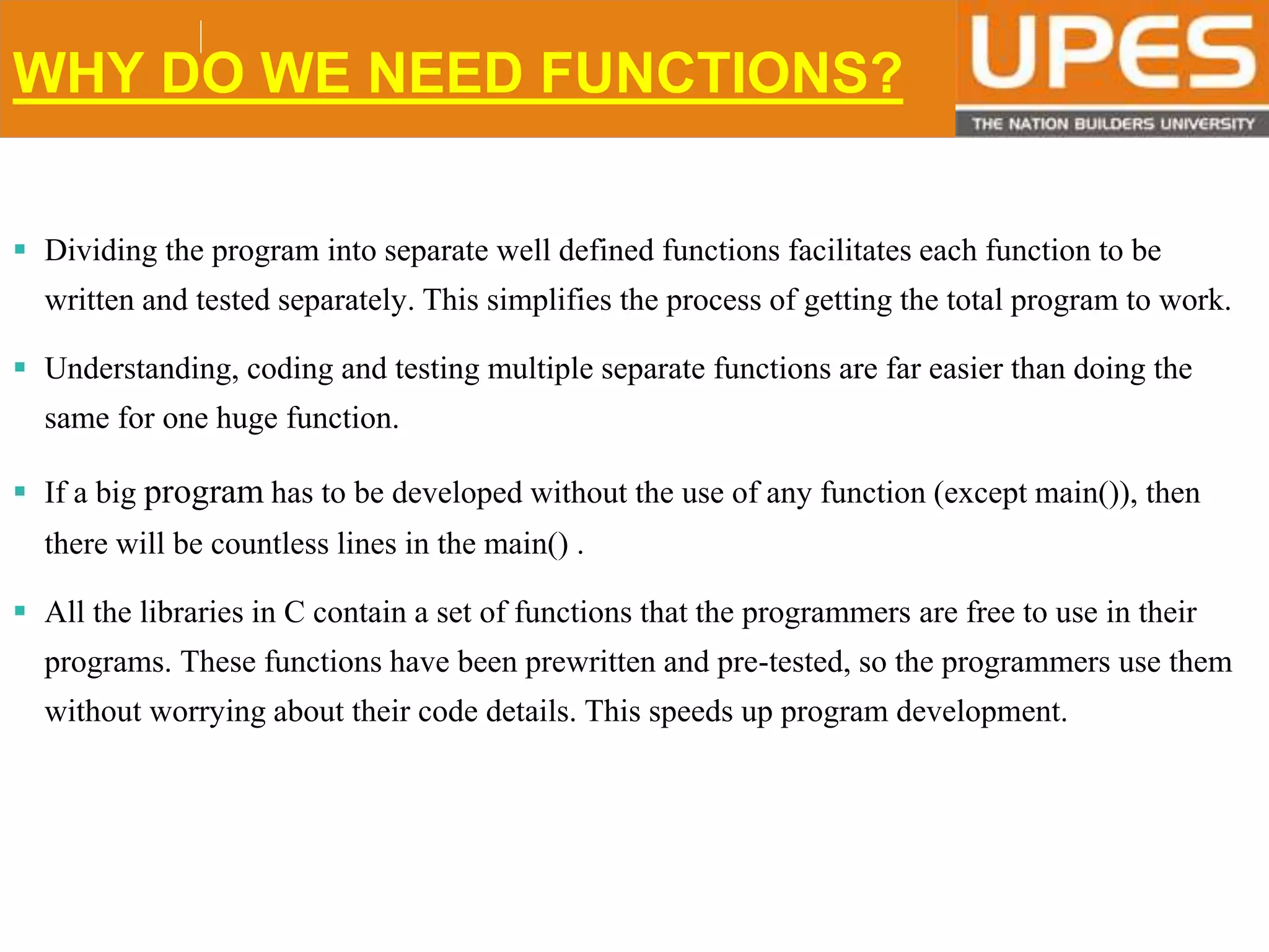 © 2015UPESJuly 2015 Department. Of Civil Engineering
WHY DO WE NEED FUNCTIONS?
 Dividing the program into separate well defined functions facilitates each function to be
written and tested separately. This simplifies the process of getting the total program to work.
 Understanding, coding and testing multiple separate functions are far easier than doing the
same for one huge function.
 If a big program has to be developed without the use of any function (except main()), then
there will be countless lines in the main() .
 All the libraries in C contain a set of functions that the programmers are free to use in their
programs. These functions have been prewritten and pre-tested, so the programmers use them
without worrying about their code details. This speeds up program development.
 