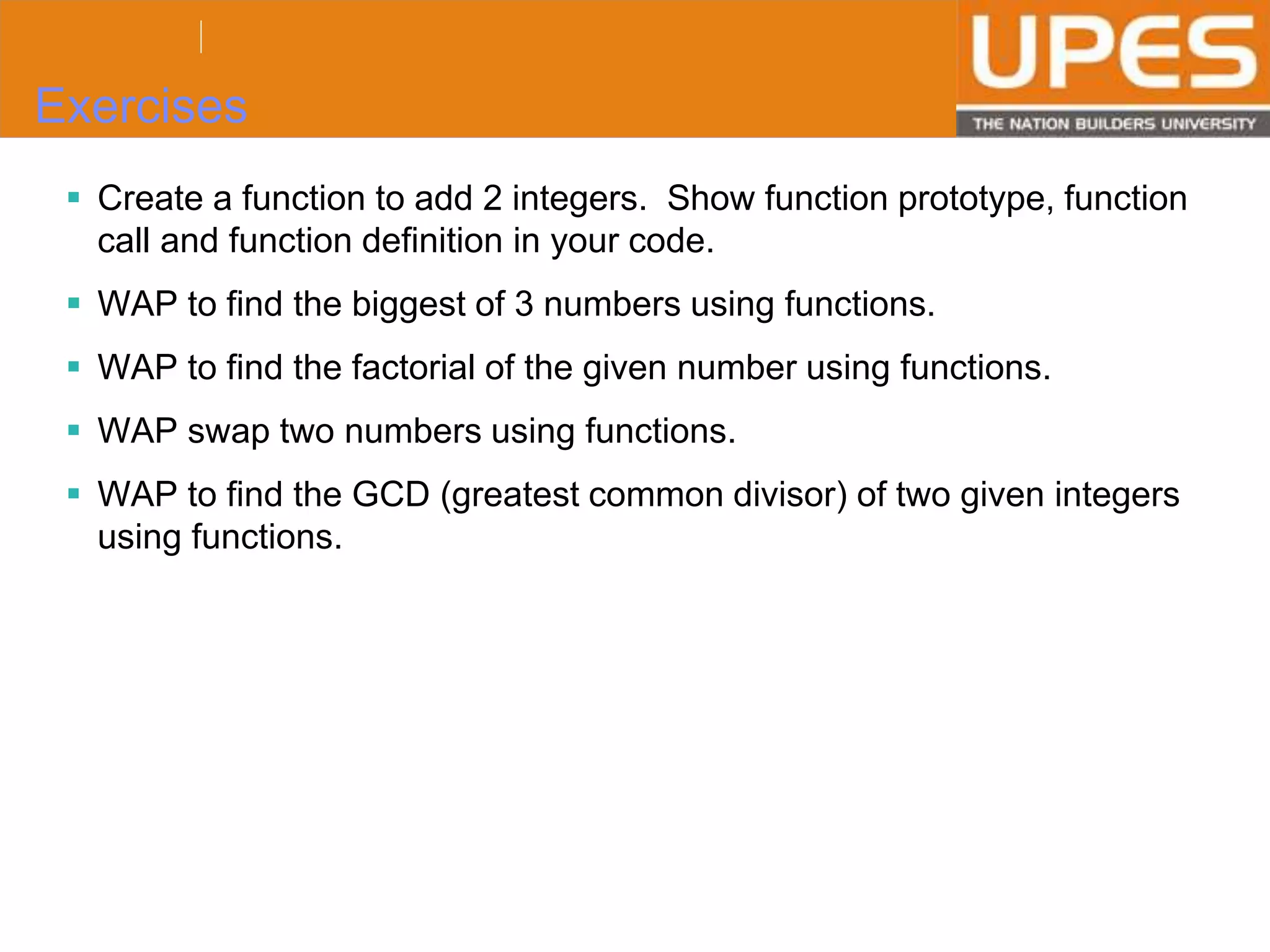 © 2015UPESJuly 2015 Department. Of Civil Engineering
Exercises
 Create a function to add 2 integers. Show function prototype, function
call and function definition in your code.
 WAP to find the biggest of 3 numbers using functions.
 WAP to find the factorial of the given number using functions.
 WAP swap two numbers using functions.
 WAP to find the GCD (greatest common divisor) of two given integers
using functions.
 