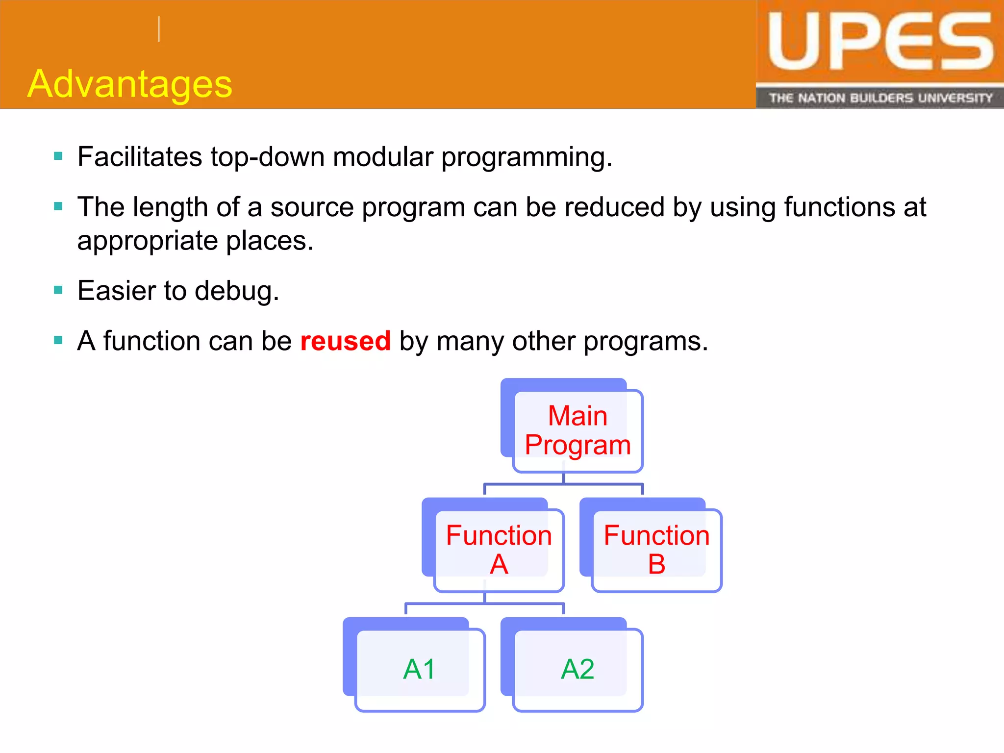 © 2015UPESJuly 2015 Department. Of Civil Engineering
Advantages
 Facilitates top-down modular programming.
 The length of a source program can be reduced by using functions at
appropriate places.
 Easier to debug.
 A function can be reused by many other programs.
Main
Program
Function
A
A1 A2
Function
B
 