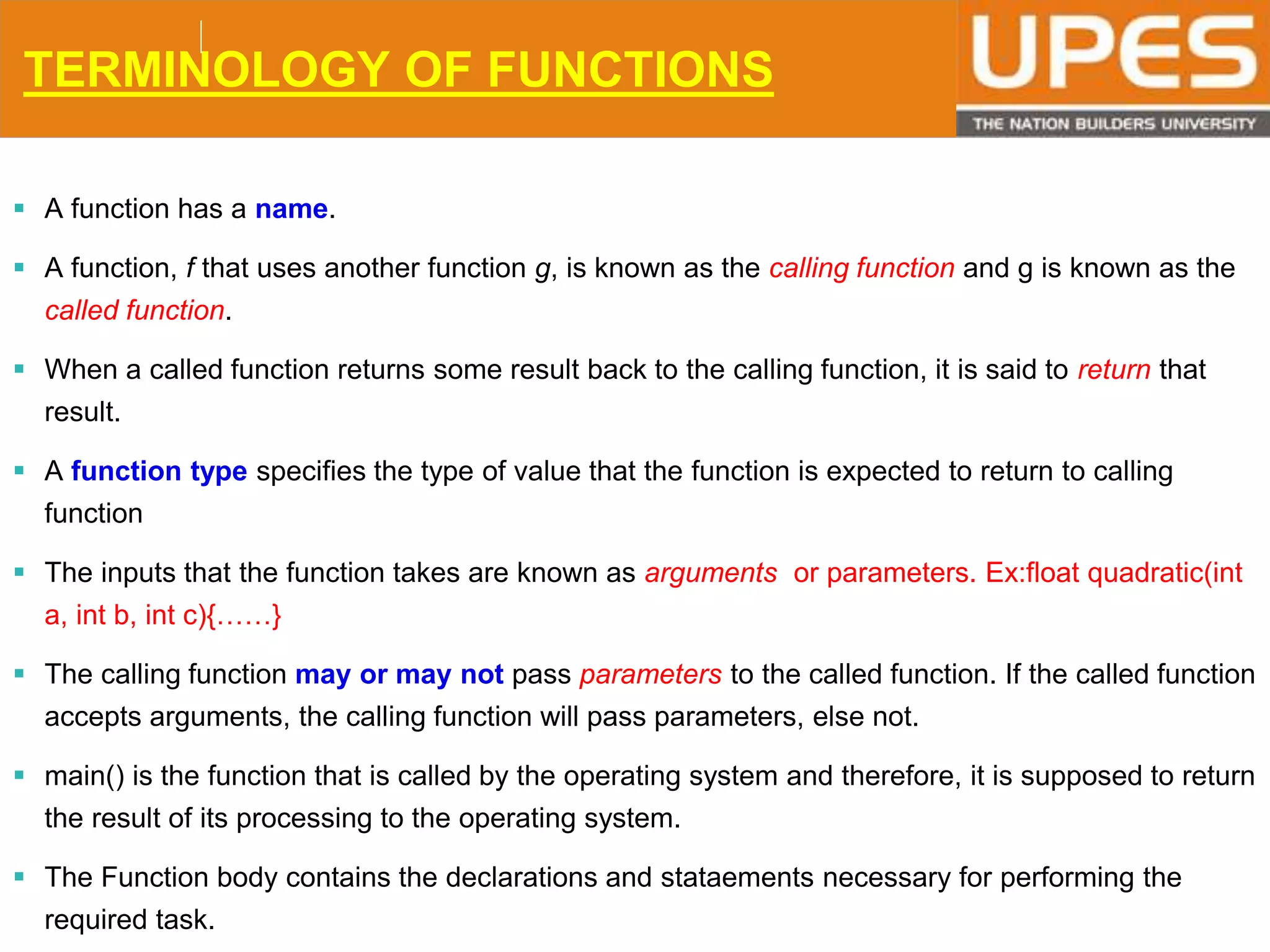 © 2015UPESJuly 2015 Department. Of Civil Engineering
TERMINOLOGY OF FUNCTIONS
 A function has a name.
 A function, f that uses another function g, is known as the calling function and g is known as the
called function.
 When a called function returns some result back to the calling function, it is said to return that
result.
 A function type specifies the type of value that the function is expected to return to calling
function
 The inputs that the function takes are known as arguments or parameters. Ex:float quadratic(int
a, int b, int c){……}
 The calling function may or may not pass parameters to the called function. If the called function
accepts arguments, the calling function will pass parameters, else not.
 main() is the function that is called by the operating system and therefore, it is supposed to return
the result of its processing to the operating system.
 The Function body contains the declarations and stataements necessary for performing the
required task.
 