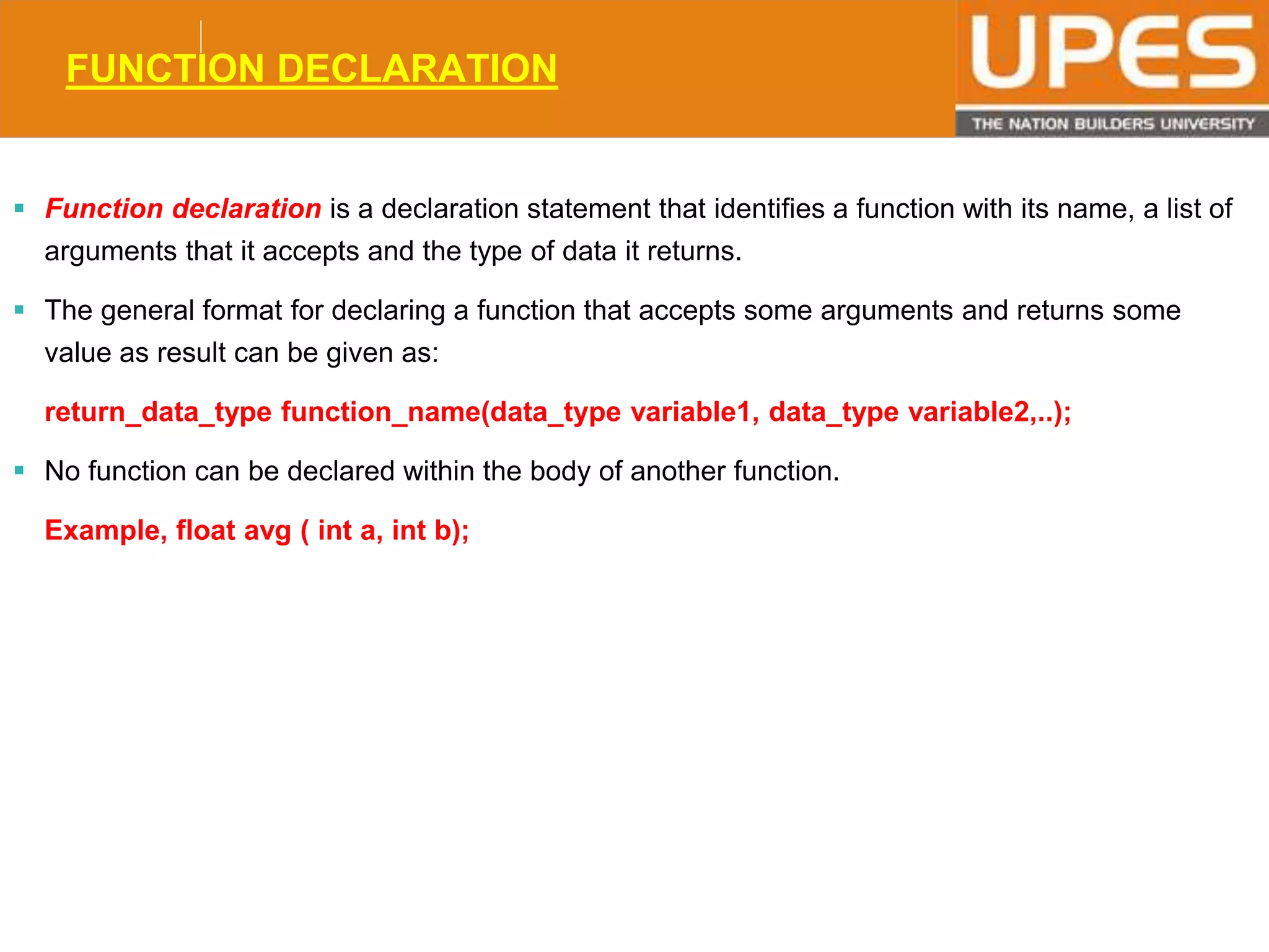 © 2015UPESJuly 2015 Department. Of Civil Engineering
FUNCTION DECLARATION
 Function declaration is a declaration statement that identifies a function with its name, a list of
arguments that it accepts and the type of data it returns.
 The general format for declaring a function that accepts some arguments and returns some
value as result can be given as:
return_data_type function_name(data_type variable1, data_type variable2,..);
 No function can be declared within the body of another function.
Example, float avg ( int a, int b);
 