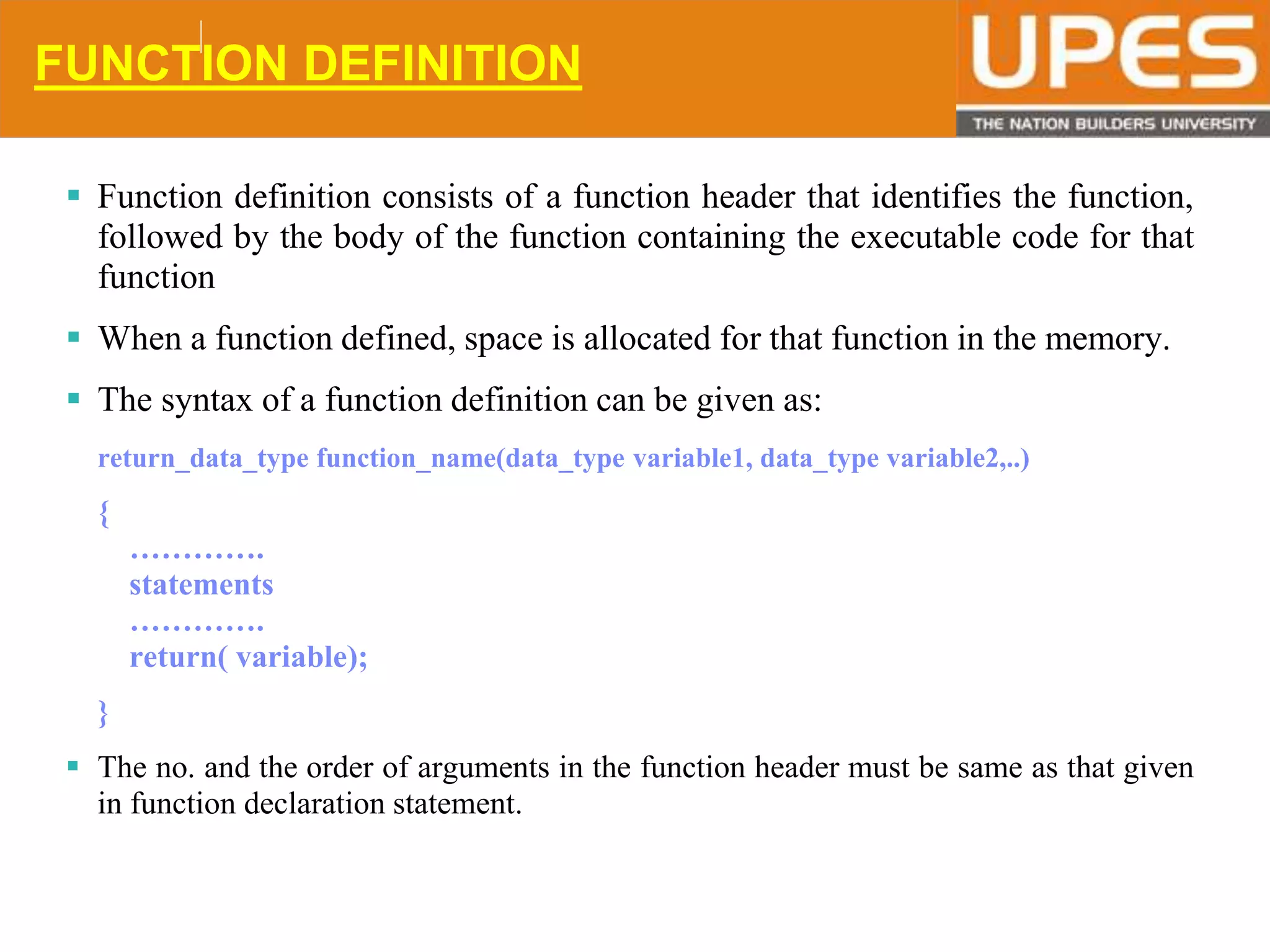 © 2015UPESJuly 2015 Department. Of Civil Engineering
FUNCTION DEFINITION
 Function definition consists of a function header that identifies the function,
followed by the body of the function containing the executable code for that
function
 When a function defined, space is allocated for that function in the memory.
 The syntax of a function definition can be given as:
return_data_type function_name(data_type variable1, data_type variable2,..)
{
………….
statements
………….
return( variable);
}
 The no. and the order of arguments in the function header must be same as that given
in function declaration statement.
 