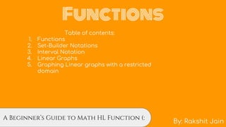 Functions
By: Rakshit Jain
…..A Beginner’s Guide to Math HL Function (:
Table of contents:
1. Functions
2. Set-Builder Notations
3. Interval Notation
4. Linear Graphs
5. Graphing Linear graphs with a restricted
domain