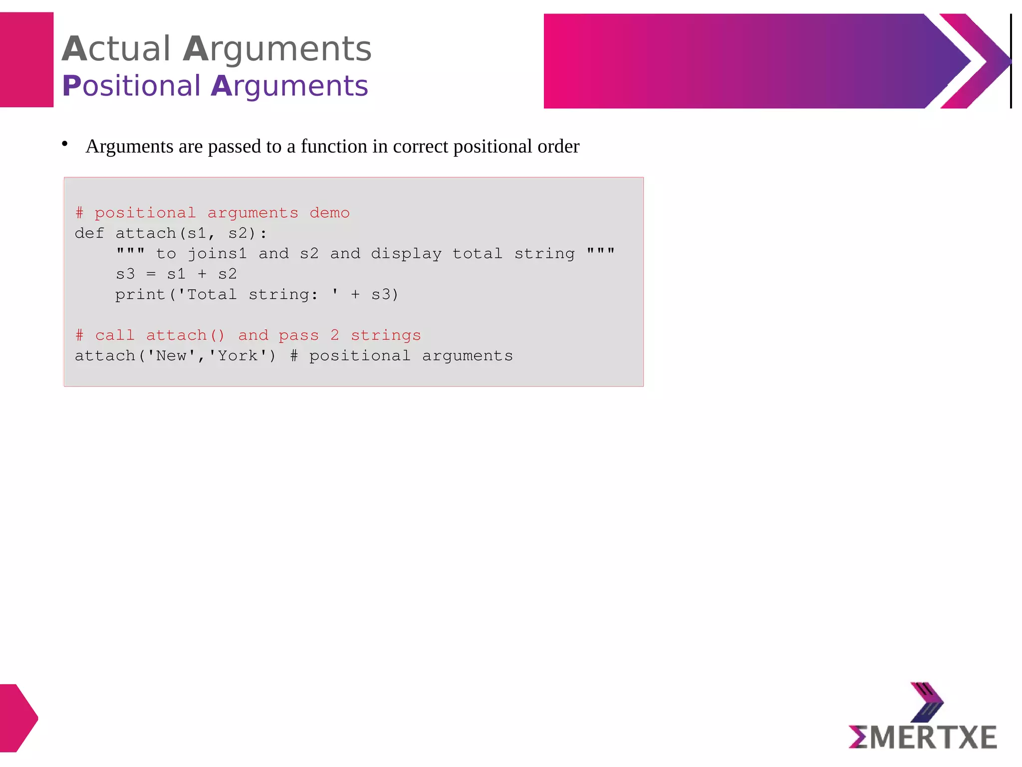 Actual Arguments
Positional Arguments

Arguments are passed to a function in correct positional order
# positional arguments demo
def attach(s1, s2):
""" to joins1 and s2 and display total string """
s3 = s1 + s2
print('Total string: ' + s3)
# call attach() and pass 2 strings
attach('New','York') # positional arguments
 