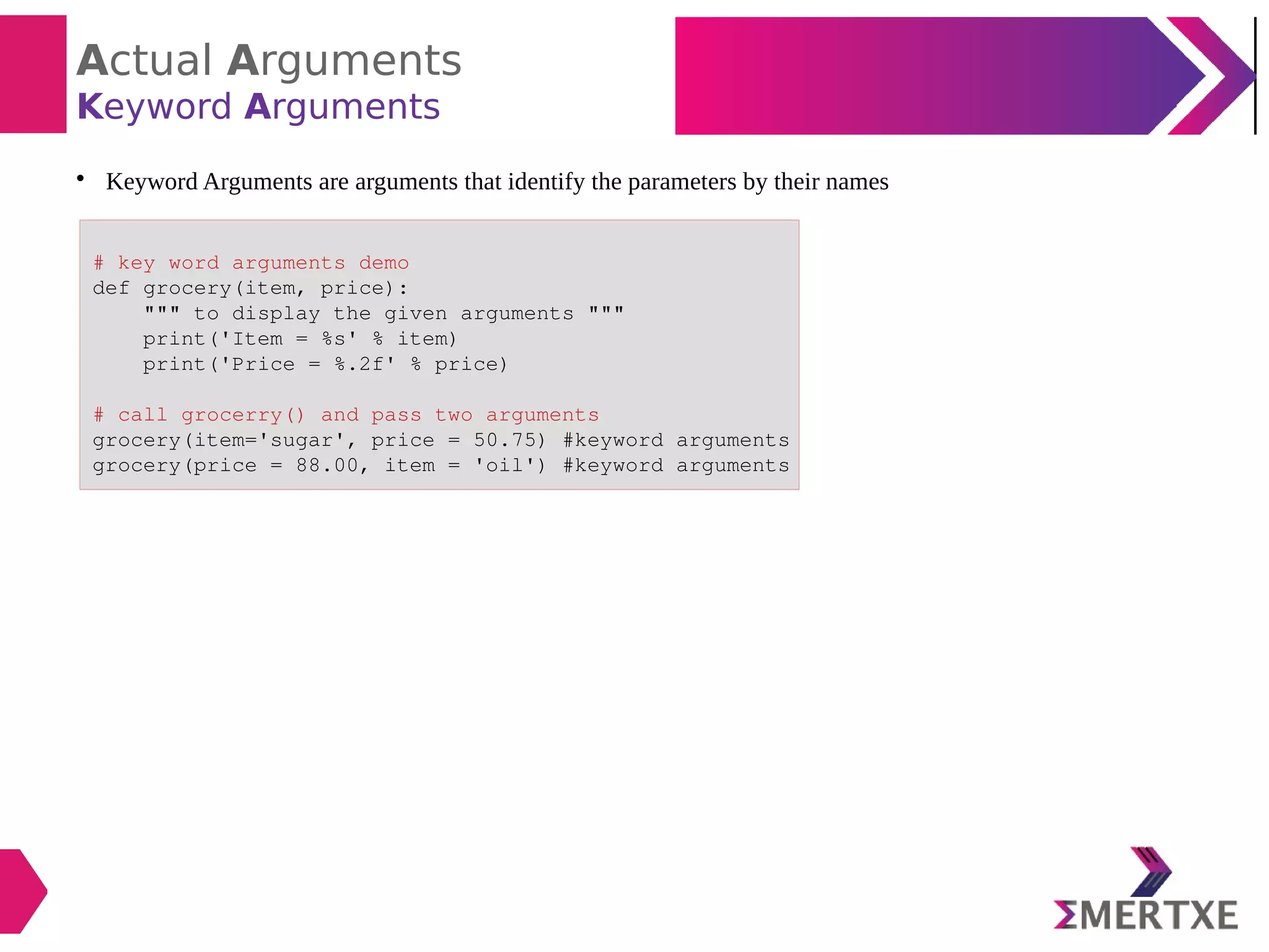 Actual Arguments
Keyword Arguments

Keyword Arguments are arguments that identify the parameters by their names
# key word arguments demo
def grocery(item, price):
""" to display the given arguments """
print('Item = %s' % item)
print('Price = %.2f' % price)
# call grocerry() and pass two arguments
grocery(item='sugar', price = 50.75) #keyword arguments
grocery(price = 88.00, item = 'oil') #keyword arguments
 