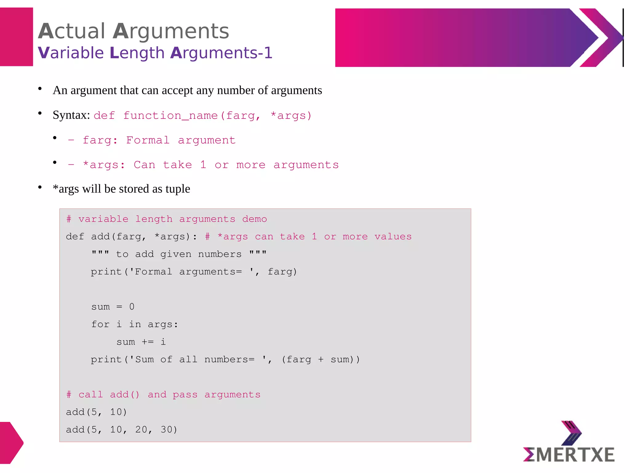 Actual Arguments
Variable Length Arguments-1

An argument that can accept any number of arguments

Syntax: def function_name(farg, *args)

- farg: Formal argument

- *args: Can take 1 or more arguments

*args will be stored as tuple
# variable length arguments demo
def add(farg, *args): # *args can take 1 or more values
""" to add given numbers """
print('Formal arguments= ', farg)
sum = 0
for i in args:
sum += i
print('Sum of all numbers= ', (farg + sum))
# call add() and pass arguments
add(5, 10)
add(5, 10, 20, 30)
 