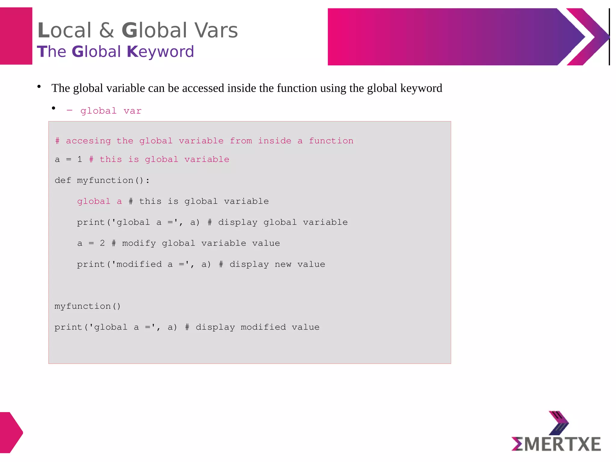 Local & Global Vars
The Global Keyword

The global variable can be accessed inside the function using the global keyword

- global var
# accesing the global variable from inside a function
a = 1 # this is global variable
def myfunction():
global a # this is global variable
print('global a =', a) # display global variable
a = 2 # modify global variable value
print('modified a =', a) # display new value
myfunction()
print('global a =', a) # display modified value
 