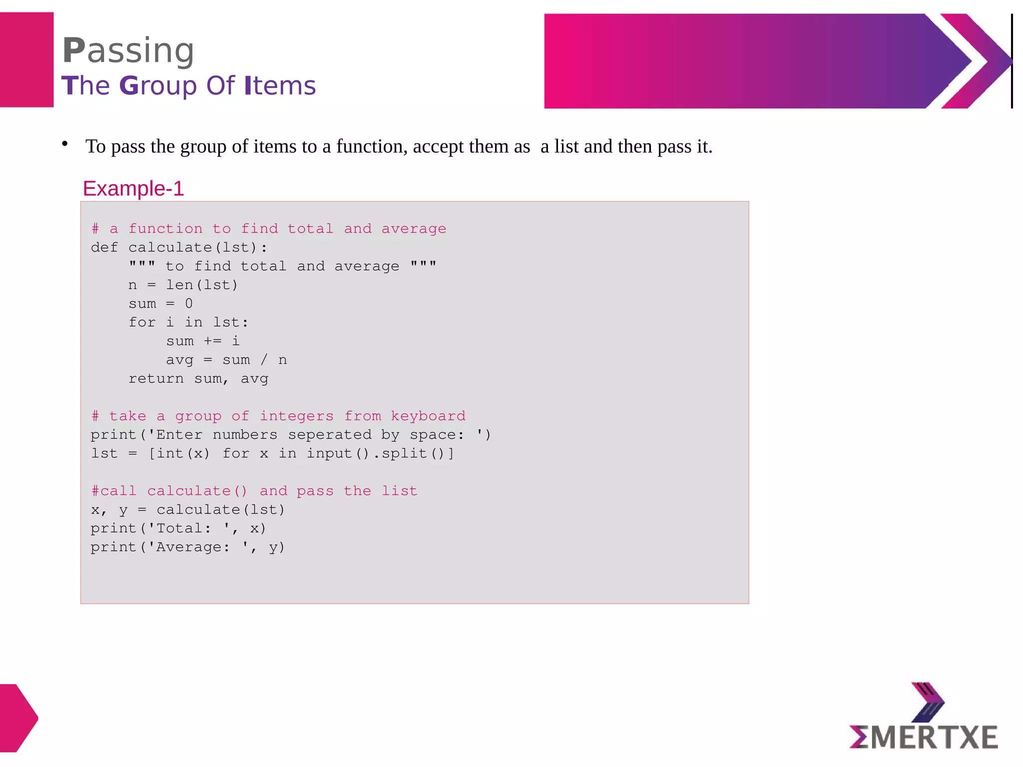 Passing
The Group Of Items

To pass the group of items to a function, accept them as a list and then pass it.
# a function to find total and average
def calculate(lst):
""" to find total and average """
n = len(lst)
sum = 0
for i in lst:
sum += i
avg = sum / n
return sum, avg
# take a group of integers from keyboard
print('Enter numbers seperated by space: ')
lst = [int(x) for x in input().split()]
#call calculate() and pass the list
x, y = calculate(lst)
print('Total: ', x)
print('Average: ', y)
Example-1
 