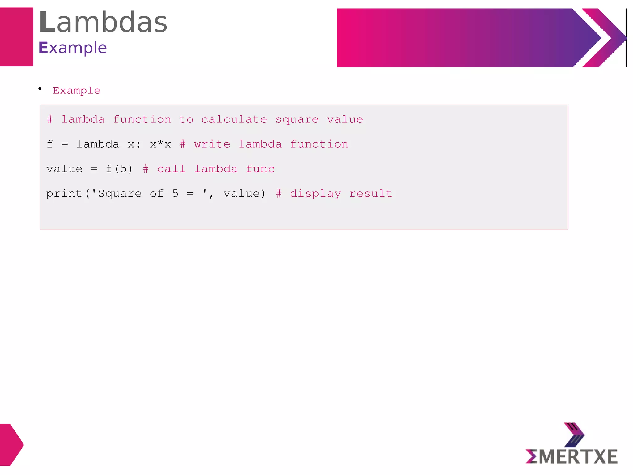 Lambdas
Example

Example
# lambda function to calculate square value
f = lambda x: x*x # write lambda function
value = f(5) # call lambda func
print('Square of 5 = ', value) # display result
 