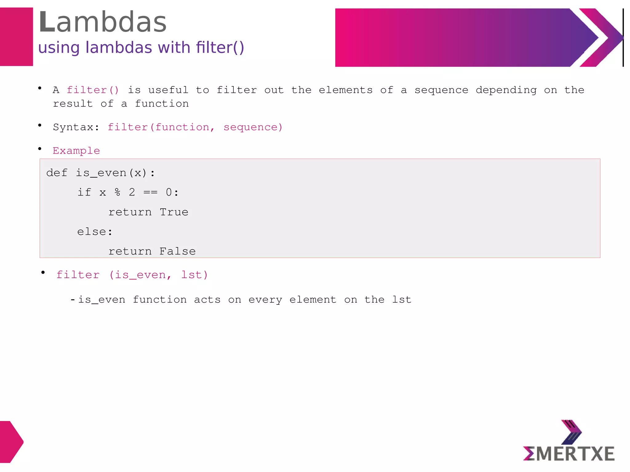 Lambdas
using lambdas with filter()

A filter() is useful to filter out the elements of a sequence depending on the
result of a function

Syntax: filter(function, sequence)

Example
def is_even(x):
if x % 2 == 0:
return True
else:
return False

filter (is_even, lst)
- is_even function acts on every element on the lst
 