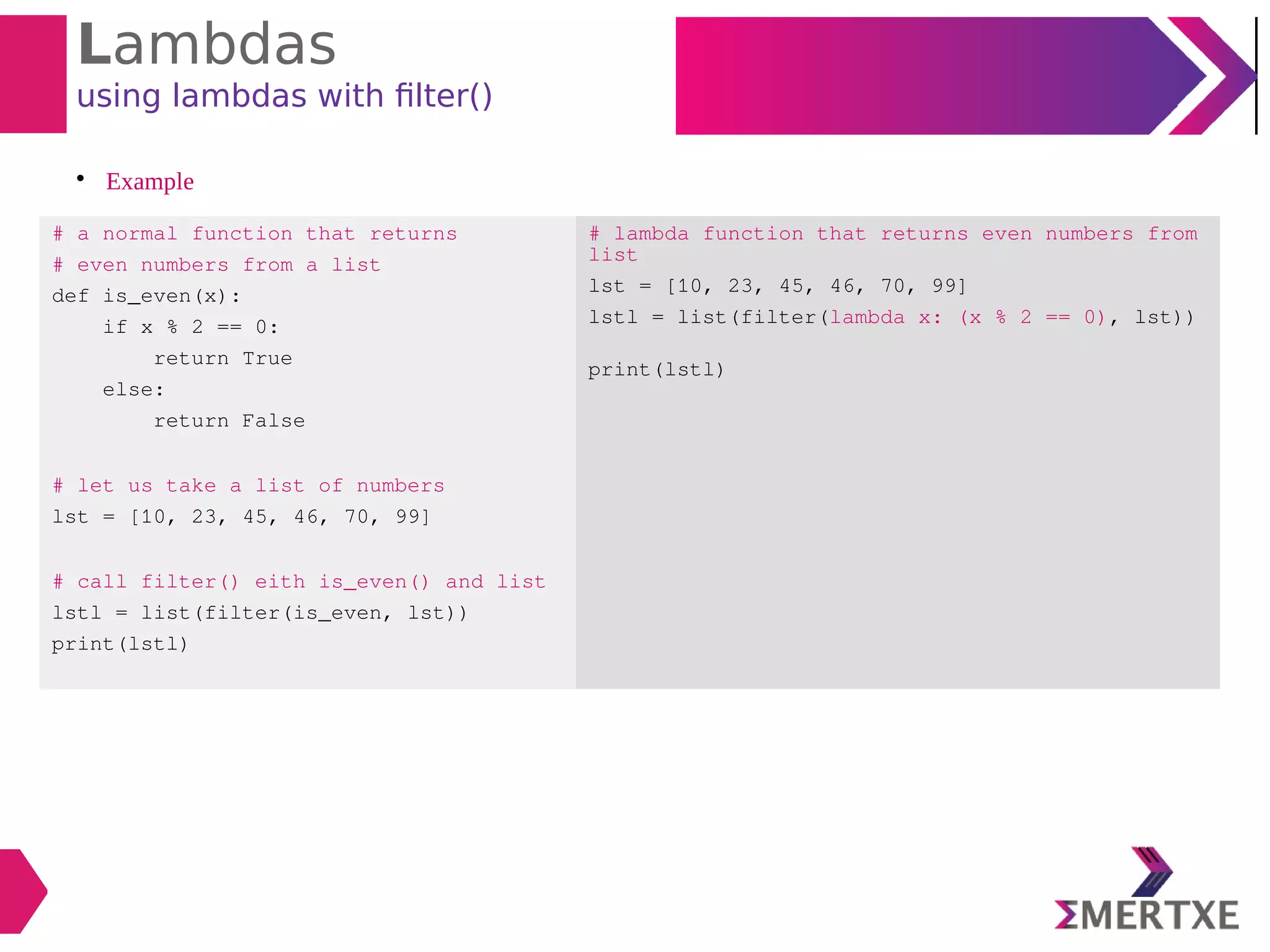 Lambdas
using lambdas with filter()

Example
# a normal function that returns
# even numbers from a list
def is_even(x):
if x % 2 == 0:
return True
else:
return False
# let us take a list of numbers
lst = [10, 23, 45, 46, 70, 99]
# call filter() eith is_even() and list
lstl = list(filter(is_even, lst))
print(lstl)
# lambda function that returns even numbers from
list
lst = [10, 23, 45, 46, 70, 99]
lstl = list(filter(lambda x: (x % 2 == 0), lst))
print(lstl)
 