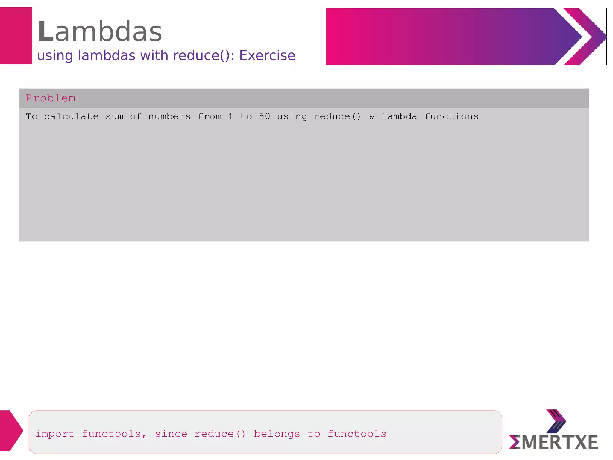 Lambdas
using lambdas with reduce(): Exercise
Problem
To calculate sum of numbers from 1 to 50 using reduce() & lambda functions
import functools, since reduce() belongs to functools
 