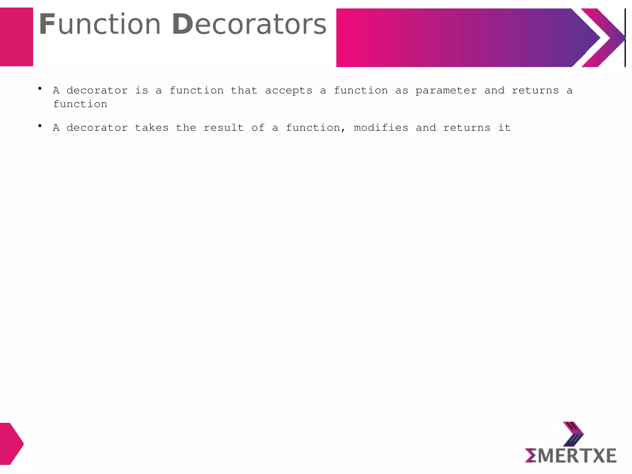 Function Decorators

A decorator is a function that accepts a function as parameter and returns a
function

A decorator takes the result of a function, modifies and returns it
 