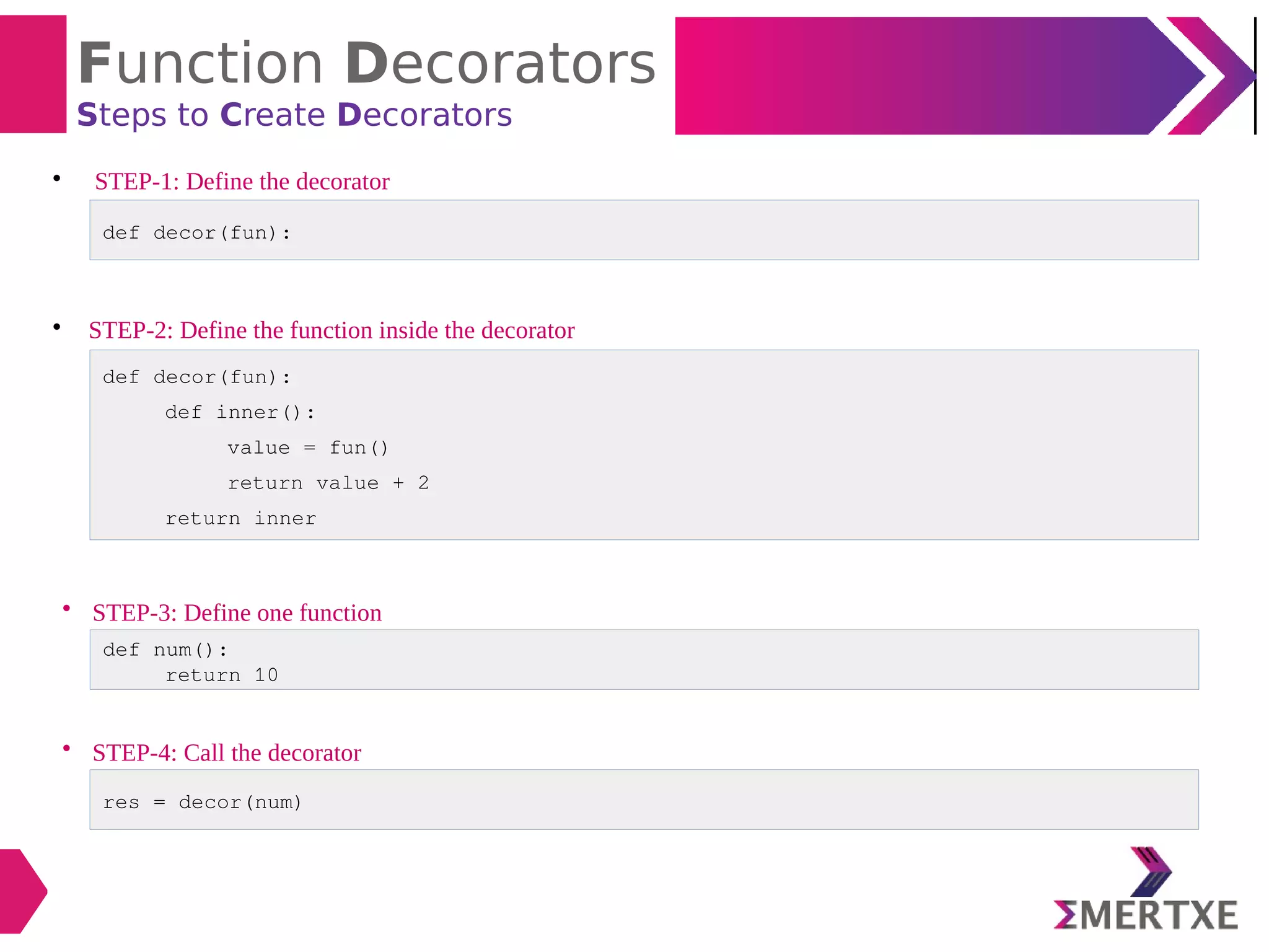 Function Decorators
Steps to Create Decorators

STEP-1: Define the decorator

STEP-2: Define the function inside the decorator
def decor(fun):
def decor(fun):
def inner():
value = fun()
return value + 2
return inner
• STEP-3: Define one function
def num():
return 10
• STEP-4: Call the decorator
res = decor(num)
 