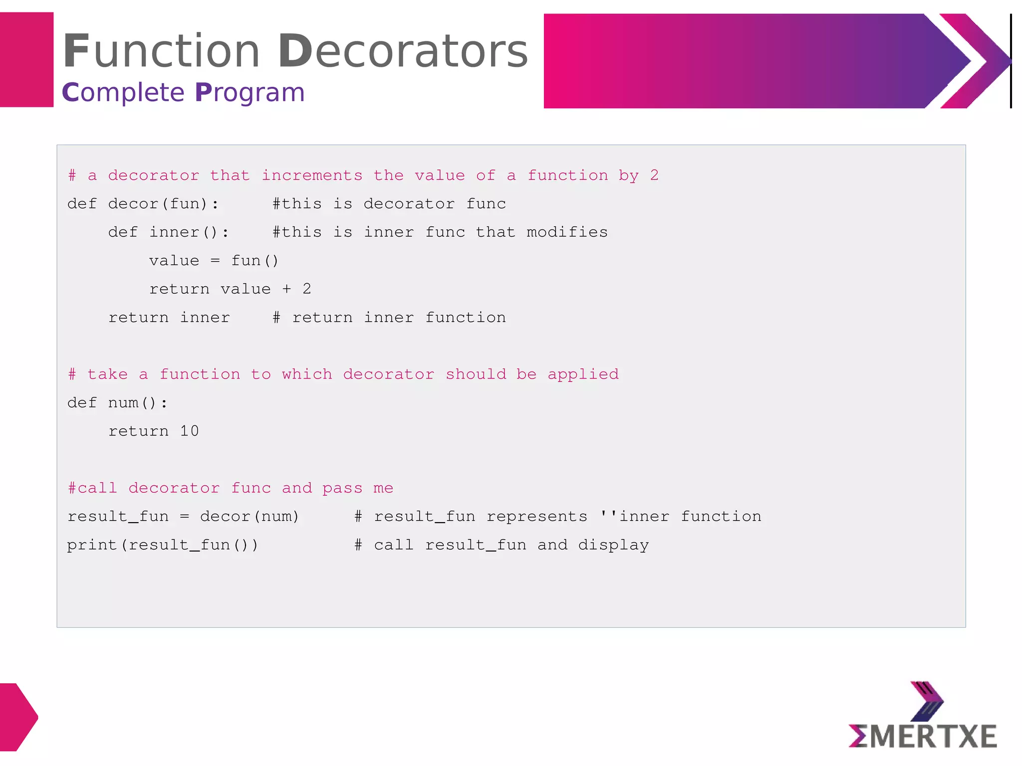 Function Decorators
Complete Program
# a decorator that increments the value of a function by 2
def decor(fun): #this is decorator func
def inner(): #this is inner func that modifies
value = fun()
return value + 2
return inner # return inner function
# take a function to which decorator should be applied
def num():
return 10
#call decorator func and pass me
result_fun = decor(num) # result_fun represents ''inner function
print(result_fun()) # call result_fun and display
 