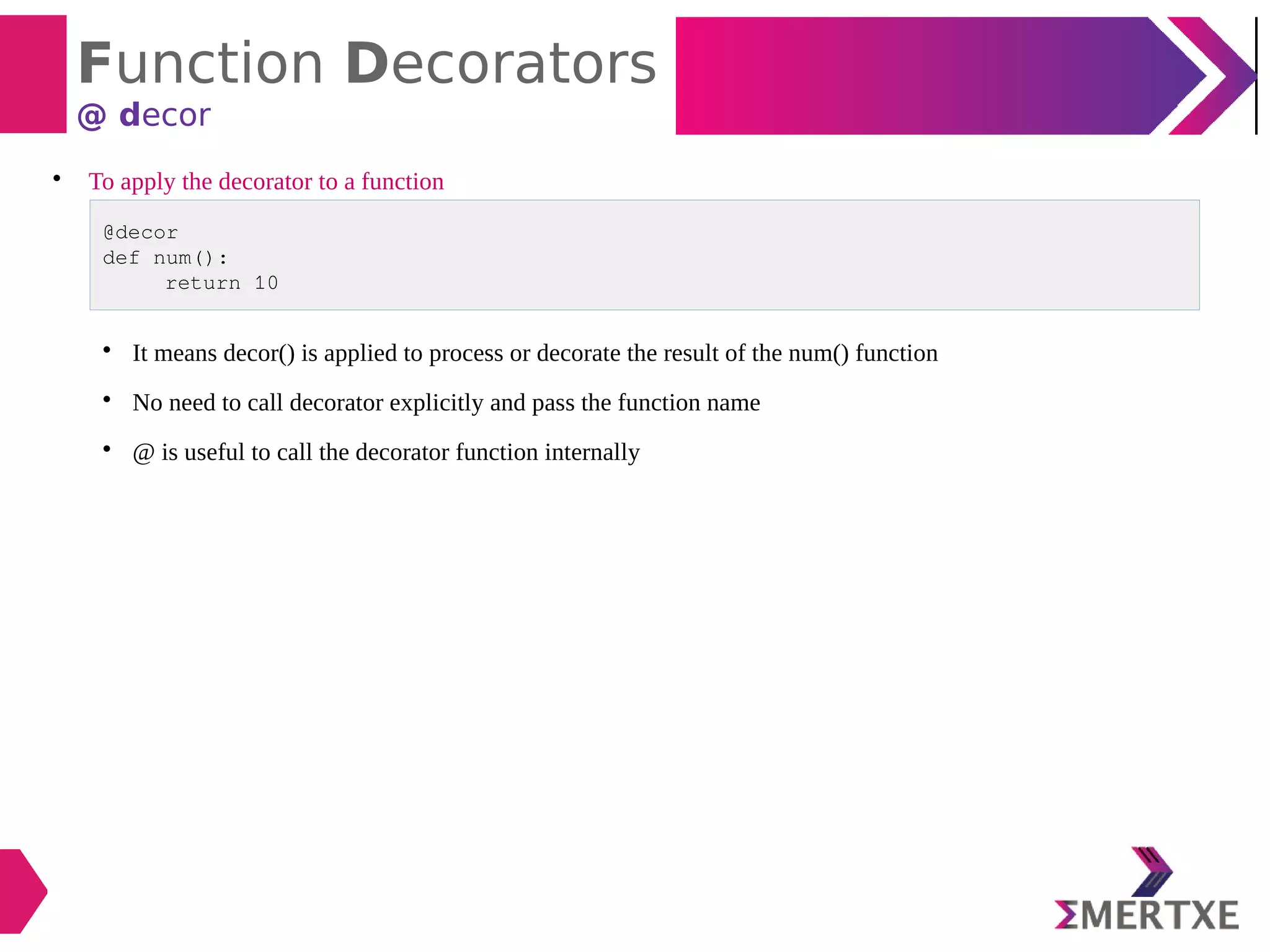 Function Decorators
@ decor

To apply the decorator to a function
@decor
def num():
return 10

It means decor() is applied to process or decorate the result of the num() function

No need to call decorator explicitly and pass the function name

@ is useful to call the decorator function internally
 