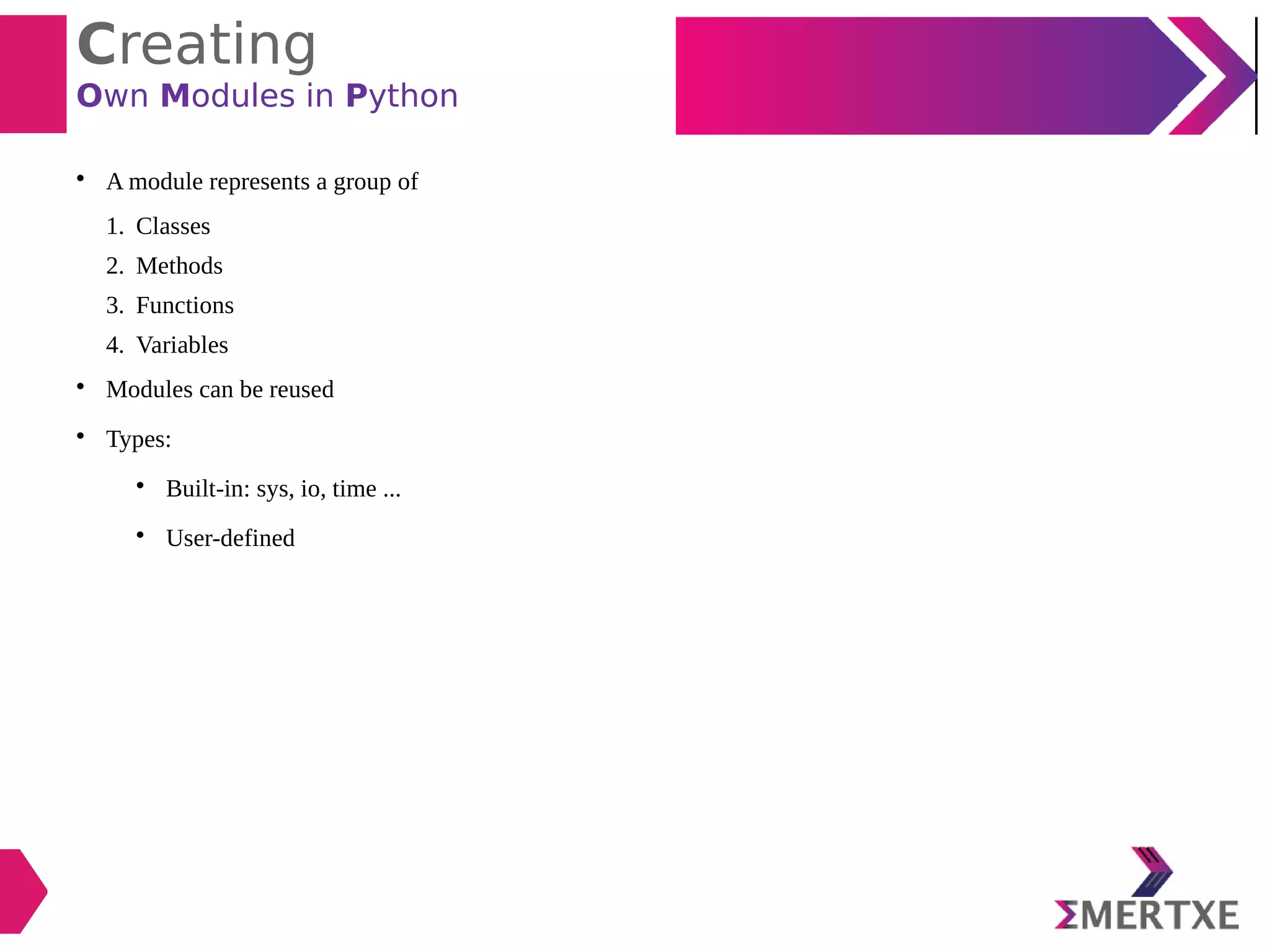 Creating
Own Modules in Python

A module represents a group of
1. Classes
2. Methods
3. Functions
4. Variables

Modules can be reused

Types:

Built-in: sys, io, time ...

User-defined
 