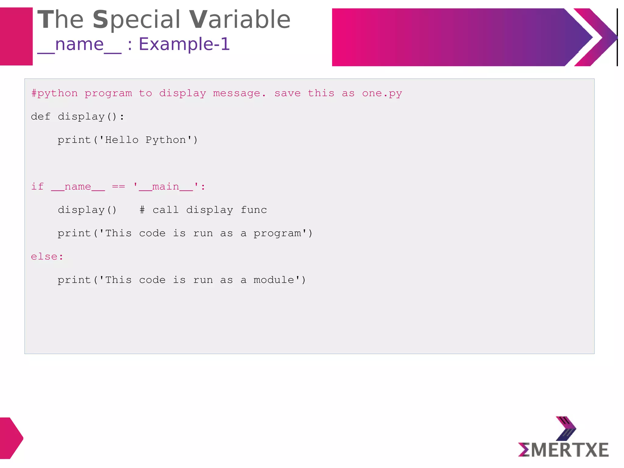 The Special Variable
__name__ : Example-1
#python program to display message. save this as one.py
def display():
print('Hello Python')
if __name__ == '__main__':
display() # call display func
print('This code is run as a program')
else:
print('This code is run as a module')
 