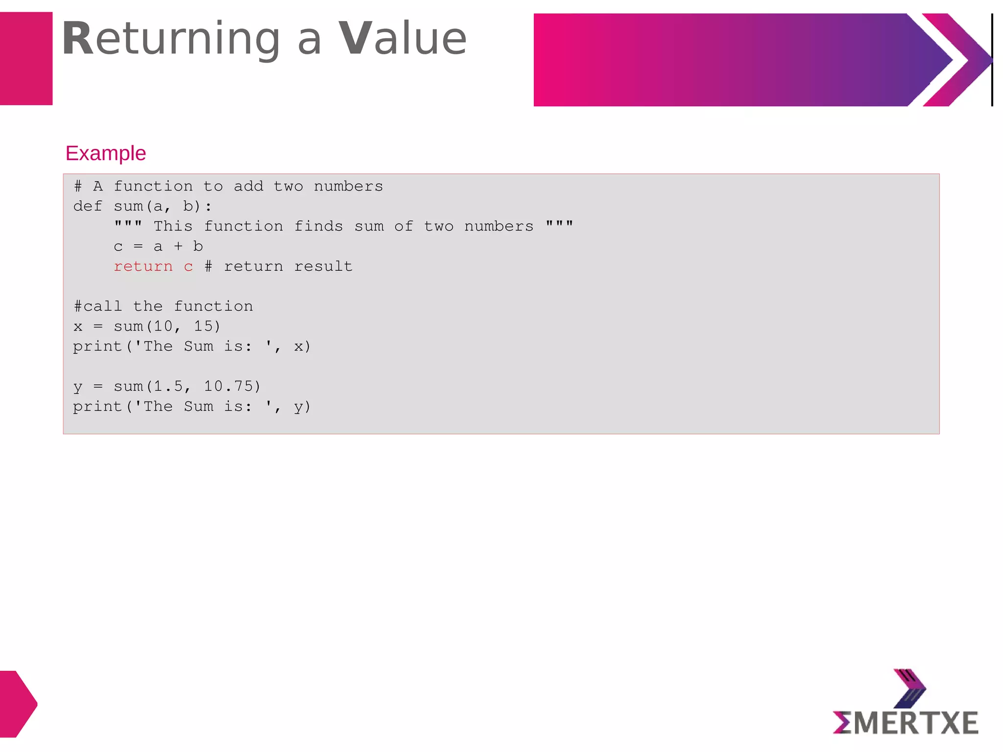 Returning a Value
Example
# A function to add two numbers
def sum(a, b):
""" This function finds sum of two numbers """
c = a + b
return c # return result
#call the function
x = sum(10, 15)
print('The Sum is: ', x)
y = sum(1.5, 10.75)
print('The Sum is: ', y)
 