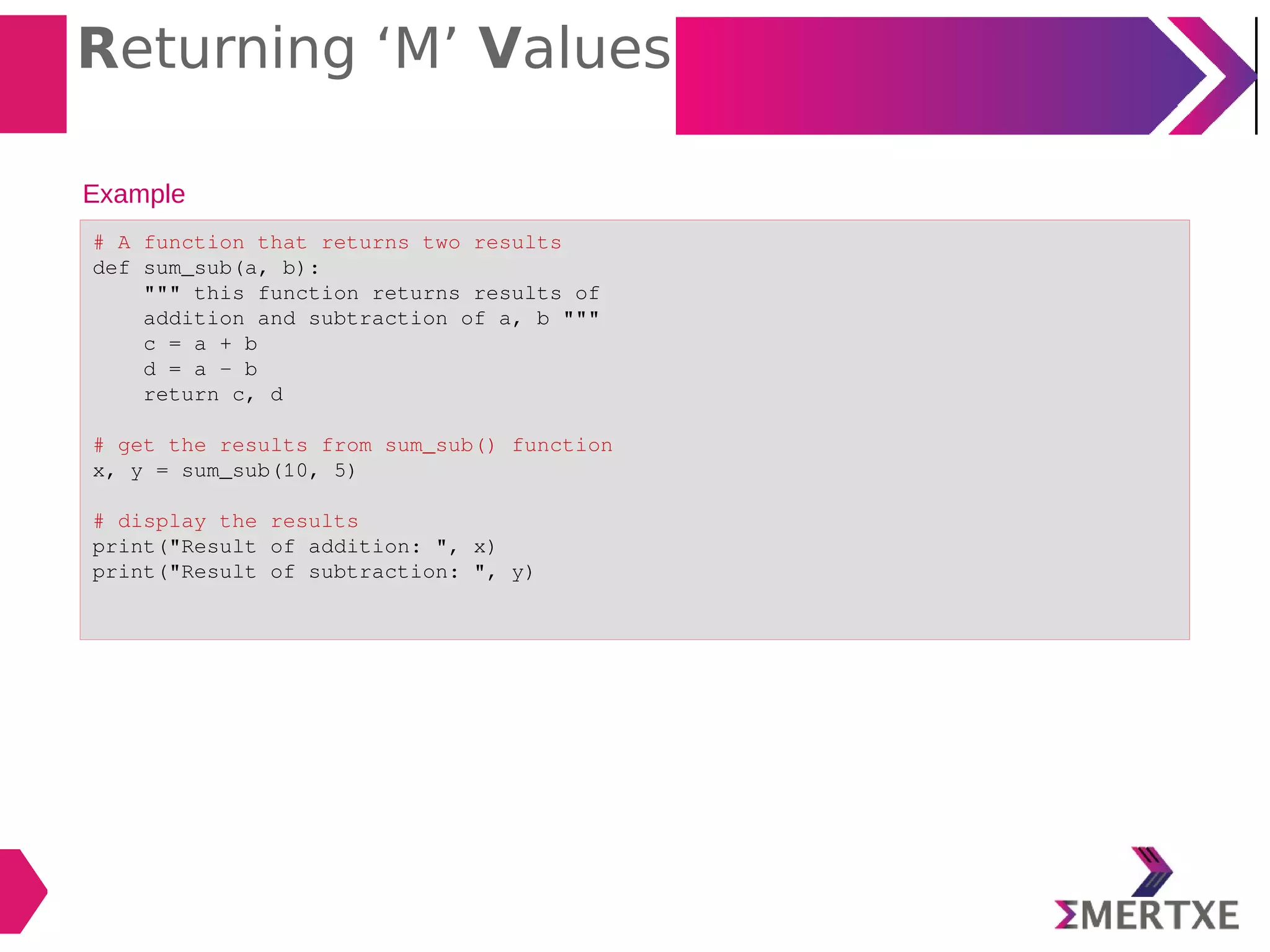Returning ‘M’ Values
Example
# A function that returns two results
def sum_sub(a, b):
""" this function returns results of
addition and subtraction of a, b """
c = a + b
d = a - b
return c, d
# get the results from sum_sub() function
x, y = sum_sub(10, 5)
# display the results
print("Result of addition: ", x)
print("Result of subtraction: ", y)
 