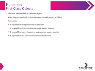 Functions
First Class Objects

Functions are considered as first class objects

When function is defined, python interpreter internally creates an Object

Noteworthy:

It is possible to assign a function to a variable

It is possible to define one function inside another function

It is possible to pass a function as parameter to a another function

It is possible that a function can return another function
 