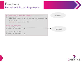 Functions
Formal and Actual Arguments
# A function to add two numbers
def sum(a, b):
""" This function finds sum of two numbers """
c = a + b
return c # return result
#call the function
x = sum(10, 15)
print('The Sum is: ', x)
y = sum(1.5, 10.75)
print('The Sum is: ', y)
Actual
Formal
 