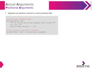 Actual Arguments
Positional Arguments

Arguments are passed to a function in correct positional order
# positional arguments demo
def attach(s1, s2):
""" to joins1 and s2 and display total string """
s3 = s1 + s2
print('Total string: ' + s3)
# call attach() and pass 2 strings
attach('New','York') # positional arguments
 