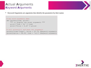 Actual Arguments
Keyword Arguments

Keyword Arguments are arguments that identify the parameters by their names
# key word arguments demo
def grocery(item, price):
""" to display the given arguments """
print('Item = %s' % item)
print('Price = %.2f' % price)
# call grocerry() and pass two arguments
grocery(item='sugar', price = 50.75) #keyword arguments
grocery(price = 88.00, item = 'oil') #keyword arguments
 
