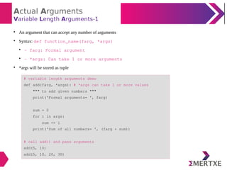 Actual Arguments
Variable Length Arguments-1

An argument that can accept any number of arguments

Syntax: def function_name(farg, *args)

- farg: Formal argument

- *args: Can take 1 or more arguments

*args will be stored as tuple
# variable length arguments demo
def add(farg, *args): # *args can take 1 or more values
""" to add given numbers """
print('Formal arguments= ', farg)
sum = 0
for i in args:
sum += i
print('Sum of all numbers= ', (farg + sum))
# call add() and pass arguments
add(5, 10)
add(5, 10, 20, 30)
 